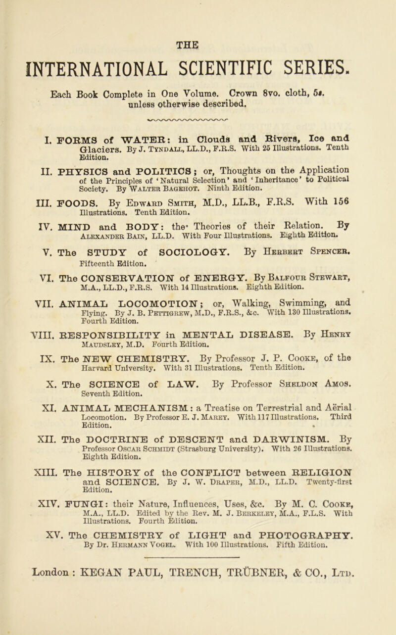 THE INTERNATIONAL SCIENTIFIC SERIES. Each JBook Complété in One Volume. Crown 8vo. cloth, 5s. unless otherwise described. I. FORMS of WATER: in Clonds and Rivera, Ice and Glaciers. By J. Tyndall, LL.D., F.R.S. With 25 Illustrations. Tenth Edition. II. PHYSICS and POLITICS ; or, Thoughts on the Application of the Principles of ‘Natural Sélection’ and ‘ Inheritance’ to Political Society. By Walter Bagehot. Ninth Edition. III. FOODS. By Edward Smith, M.D., LL.B., F.R.S. With 156 Illustrations. Tenth Edition. IV. MIND and BODY: the- Théories of their Relation. By Alexander Bain, LL.D. With Four Illustrations. Eighth Edition. V. The STUDY of SOCIOLOGY. By Herbert Spencer. Fifteenth Edition. VI. The CONSERVATION of ENERGY. By Balfour Stewart, M.A., LL.D., F.R.S. With 14 Illustrations. Eighth Edition. VII. ANIMAL LOCOMOTION; or, Walking, Swimming, and Flying. By J. B. Pettigrew, M.D., F.R.S., Sic. With 130 Illustrations. Fourth Edition. VIII. RESPONSIBILITY in MENTAL DISEASE. By Henry Maudsley, M.D. Fourth Edition. IX. The NEW CHEMISTRY. By Professor J. P. Cooke, of the Harvard University. With 31 Illustrations. Tenth Edition. X. The SCIENCE of LAW. By Professor Sheldon Amos. Seventh Edition. XI. ANIMAL MECHANISM : a Treatise on Terrestrial and Aërial Locomotion. By Professor E. J. Mahey. With 117 Illustrations. Third Edition. • XII. The DOCTRINE of DESCENT and DARWINISM. By Professor Oscar Schmidt (Strasburg University). With 26 Illustrations. Eighth Edition. XIII. The HISTORY of the CONFLICT between RELIGION and SCIENCE. By J. W. Draper, M.D., LL.D. Twenty-first Edition. XIV. FUNGI: their Nature, Influences, Uses, &c. By M. C. Cooke, M.A., LL.D. Edited by the Rev. M. J. Berkeley, M.A., F.L.S. With Illustrations. Fourth Edition. XV. The CHEMISTRY of LIGHT and PHOTOGRAPHY. By Dr. Hermann Yogel. With 100 Illustrations. Fifth Edition.