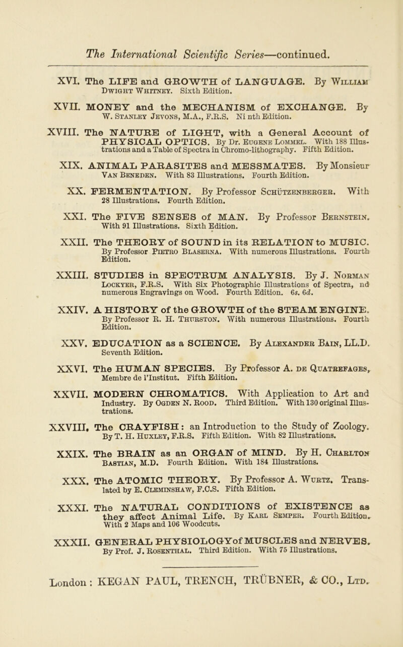 XVI. The LIFE and GROWTH of LANGUAGE. By William Dwight Whitney. Sixth Edition. XVII. MONEY and the MECHANISM of EXCHANGE. By W. Stanley Jevons, M.A., F.R.S. Ni nth Edition. XVIII. The NATURE of LIGHT, with a General Account of PHYSICAL OPTICS. By Dr. Eugene Lommel. With 188 Illus- trations and a Table of Spectra in Chromo-lithography. Eifth Edition. XIX. ANIMAL PARASITES and MESSMATES. By Monsieur Van Benepen. With 83 Illustrations. Eourth Edition. XX. FERMENTATION. By Professor Schützenberger. With 28 Illustrations. Fourth Edition. XXI. The FIVE SENSES of MAN. By Professor Bernstein. With 91 Illustrations. Sixth Edition. XXII. The THEORY of SOUND in its RELATION to MUSIC. By Professor Pietro Blaserna. With numerous Illustrations. Fourth Edition. XXIII. STUDIES in SPECTRUM ANALYSIS. By J. Norman Lockyer, F.B.S. With Six Photographie Illustrations of Spectra, nd numerous Engravings on Wood. Fourth Edition. 6s. 6d. XXIV. A HISTORY of the GROWTH of the STEAM ENGINE. By Professor R. H. Thurston. With numerous Illustrations. Fourth Edition. XXV. EDUCATION as a SCIENCE. By Alexander Bain, LL.I>. Seventh Edition. XXVI. The HUMAN SPECIES. By Professor A. de Quatrefages, Membre de l’Institut. Fifth Edition. XXVII. MODERN CHROMATICS. With Application to Art and Industry. By Ogden N. Rood. Third Edition. With 130 original Illus- trations. XXVIII. The CRAYFISH : an Introduction to the Study of Zoology. By T. H. Huxley, F.R.S. Fifth Edition. With 82 Illustrations. XXIX. The BRAIN as an ORGAN of MIND. By H. Charlton Bastian, M.D. Fourth Edition. With 184 Illustrations. XXX. The ATOMIC THEORY. By Professor A. Wurtz. Trans- lated by E. Cleminshaw, F.C.S. Fifth Edition. XXXI. The NATURAL CONDITIONS of EXISTENCE as they affect Animal Life. By Karl Semper. Fourth Edition^ With 2 Maps and 106 Woodcuts. XXXII. GENERAL PHYSIOLOGYof MUSCLES and NERVES. By Prof. J. Rosenthal. Third Edition. With 75 Illustrations.