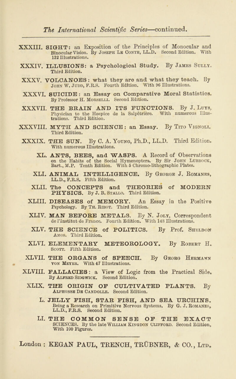 XXXIII. SIGHT: an Exposition of the Principles of Monocular and Binocular Vision. By Joseph Le Conte, LL.D. Second Edition. With 132 Illustrations. XXXIV. ILLUSIONS: a Psychological Study. By James Sully. Third Edition. XXXV. VOLCANOES: what they are and what they teach. By John W. Judd, F.R.S. Fourth Edition. With 96 Illustrations. XXXVI. SUICIDE : an Essay on Comparative Moral Statistics. By Professor H. Morselli. Second Edition. XXXVII. THE B II AIN AND ITS FUNCTIONS. By J. Luys, Physician to the Hospice de la Salpêtrière. With numerous Illus- trations. Third Edition. XXXVIII. MYTH AND SCIENCE : an Essay. By Tito Vignoli. Third Edition. XXXIX. THE SUN. By C. A. Young, Ph.D., LL.D. Third Edition. With numerous Illustrations. XL. ANTS, BEES, and WASPS. A Record of Observations on the Habits of the Social Hymenoptera. By Sir John Lubbock, Bart., M.P. Tenth Edition. With 5 Chromo-lithographie Plates. XLI. ANIMAL INTELLIGENCE. By George J. Romanes, LL.D., F.R.S. Fifth Edition. XLII. The CONCEPTS and THEORIES of MODERN PHYSICS. By J. B. Stallo. Third Edition. XLIII. DISEASES of MEMORY. An Essay in the Positive Psychology. By Th. Ribot. Third Edition. XLIV. MAN BEPORE METALS. By N. Joly, Correspondent de l’Institut de France. Fourth Edition. With 148 Illustrations. XLV. THE SCIENCE of POLITICS. By Prof. Shkldon Ail os. Third Edition. XLVI. ELEMENTARY METEOROLOGY. By Robert H. Scott. Fifth Edition. XLVII. THE ORGANS of SPEECH. By Georg Hermann von Meyer. With 47 Illustrations. XLVIII. FALLACIES : a View of Logic from the Practical Side. By Alfred Sidgwick. Second Edition. XLIX. THE ORIGIN OF CULTIVATED PLANTS. By Alphonse De Candolle. Second Edition. L. JELLY FISH, STAR FISH, AND SE A URCHINS. Being a Research on Primitive Nervous Systems. By G. J. Romanes, LL.D., F.R.S. Second Edition. LI. THE COMMON SENSE OF THE EXACT SCIENCES. By the late William Kingdon Clifford. Second Edition, With 100 Figures.