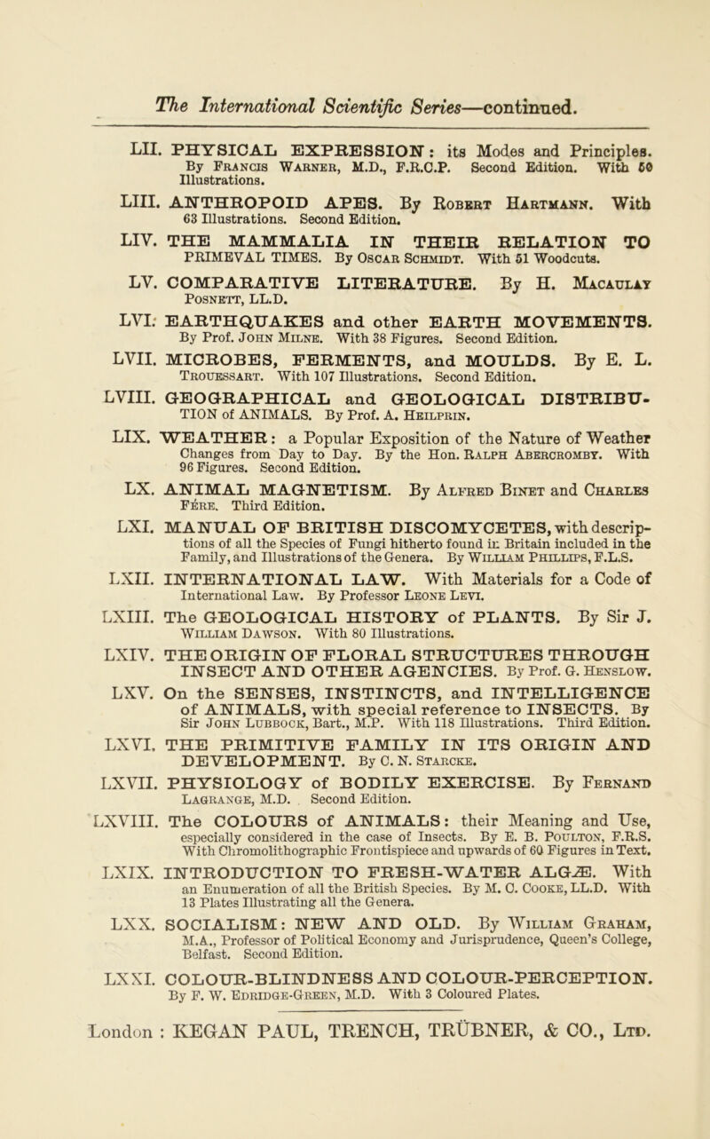 LU. PHYSICAL EXPRESSION : its Modes and Principles. By Francis Warner, M.D., F.R.C.P. Second Edition. With 50 Illustrations. LUI. ANTHROPOID APES. By Robert Hartmann. With 63 Illustrations. Second Edition. LIT. THE MAMMALIA IN THEIR RELATION TO PRIMEVAL TIMES. By Oscar Schmidt. With 51 Woodcuts. LV. COMPARATIVE LITERATURE. By H. Macaulay POSNETT, LL.D. LVI: EARTHQUAKES and other EARTH MOVEMENTS. By Prof. John Milne. With 38 Figures. Second Edition. LVII. MICROBES, FERMENTS, and MOULDS. By E. L. Trouessart. With 107 Illustrations. Second Edition. LVIII. GEOGRAPHICAL and GEOLOGICAL DISTRIBU- TION of ANIMALS. By Prof. A. Heilprin. LIX. WEATHER: a Popular Exposition of the Nature of Weather Changes from Day to Day. By the Hon. Ralph Abercromby. With 96 Figures. Second Edition. LX. ANIMAL MAGNETISM. By Alfred Binet and Charles Fére. Third Edition. LXI. MANUAL OF BRITISH DISCOMYCETES, with descrip- tions of ail the Species of Fungi hitherto found in Britain included in the Family, and Illustrations of the Généra. By William Phillips, F.L.S. LXII. INTERNATIONAL LAW. With Materials for a Code of International Law. By Prof essor Leone Leyi. LXIII. The GEOLOGICAL HISTORY of PLANTS. By Sir J. William Dawson. With 80 Illustrations. LXIV. THE ORIGIN OF FLORAL STRUCTURES THROUGH INSECT AND OTHER AGENCIES. By Prof. G. Henslow. LXV. On the SENSES, INSTINCTS, and INTELLIGENCE of ANIMALS, with spécial reference to INSECTS. By Sir John Lubbock, Bart., M.P. With 118 Illustrations. Third Edition. LXVI, THE PRIMITIVE FAMILY IN ITS ORIGIN AND DEVELOPMENT. By C. N. Starcke. LXVII. PHYSIOLOGY of BODILY EXERCISE. By Fernand Lagrange, M.D. Second Edition. LXVIII. The COLOURS of ANIMALS : their Meaning and Use, especially considered in the case of Insects. By E. B. Poulton, F.R.S. With Chromolithographie Frontispiece and upwards of 60 Figures in Text. LXIX. INTRODUCTION TO FRESH-WATER ALGÆ. With an Enumération of ail the British Species. By M. C. Cooke, LL.D. With 13 Plates Illustrating ail the Généra. LXX. SOCIALISM : NEW AND OLD. By William Graham, M.A., Professor of Political Economy and Jurisprudence, Queen’s College, Belfast. Second Edition. LXXI. COLOUR-BLINDNESS AND COLOUR-PERCEPTION. By F. W. Edridge-Green, M.D. With 3 Coloured Plates.