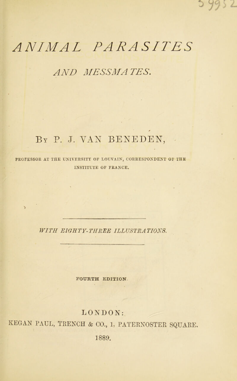 ANIMAL PARASITES AND ME SS MA TES. By P. J. VAN BENEDEN, PKOFESSOU AT THE UN1VERSITY OF LOUVAIN, CORRESPONDENT OF l'HE INSTITUTE OF FRANCE. 1VITH E IG ET Y- THR EE ILLUSTRATIONS. FOURTH EDITION LONDON: KEGAN PAUL, TRENCH & CO., 1, PATERNOSTER SQUARE. 1889.