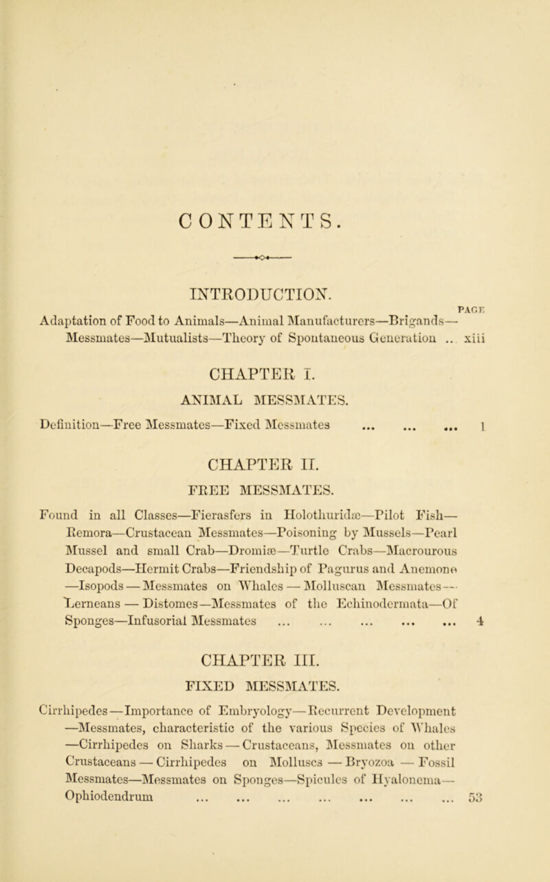 CONTENTS. -*o INTRODUCTION. PAO K Adaptation of Foodto Animais—Animal Manufacturer—Brigands— Messmates—Mutualists—Tlicory of Spontaneous Génération .. xiii CHAPTER ï. ANIMAL MESSMATES. Définition—Free Messmates—Fixed Messmates 1 CHAPTER IL FREE MESSMATES. Found in ail Classes—Fierasfers in Holotliuridæ—Pilot Fish— Rémora—Crustacean Messmates—Poisoning by Mussels—Pearl Mussel and small Crab—Dromiæ—Turtle Crabs—Macrourous Decapods—Hermit Crabs—Friendsbip of Pagurus and Anemone —Isopods — Messmates on Wlialcs— Molluscan Messmates — Eerneans — Distomes—Messmates of tlie Echinodermata—Of Sponges—Infusorial Messmates 4 CHAPTER III. FIXED MESSMATES. Cirrliipedes — Importance of Embryology—Récurrent Development —Messmates, characteristic of tlie various Spccies of M'hales —Cirrliipedes on Sliarks — Crustaceans, Messmates on otlier Crustaceans — Cirrliipedes on Molluscs—Bryozoa —Fossil Messmates—Messmates on Sponges—Spiculés of Hyalonema— Ophiodendrum • •• • • • ••• ••• • » « ••• o3