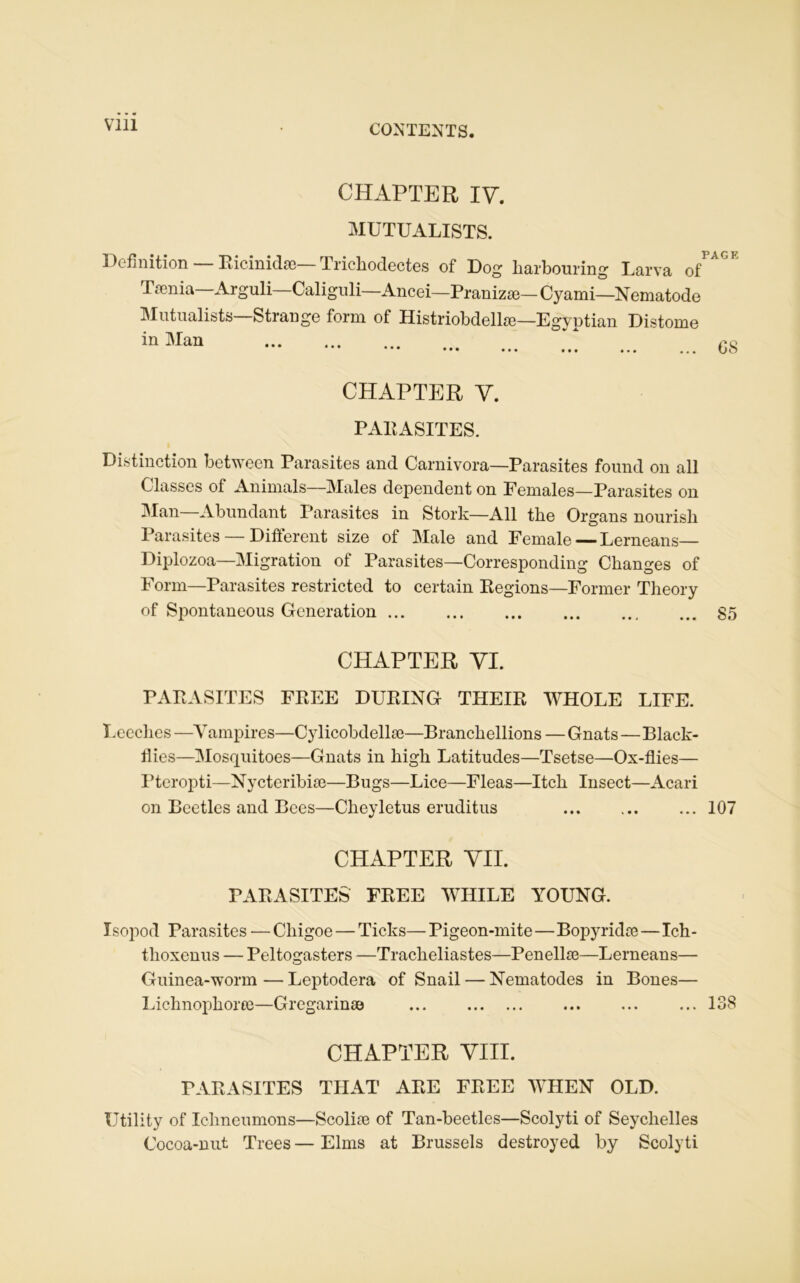 Vlll CHAPTER IV. MUTUALISTS. Définition — Ricinidæ—Trichodectes of Dog harbouring Larva Tænia Arguli—Caliguli—Ancei—Pranizæ—Cyami—Nematode Mutualists Strange form of Histriobdellæ—Egyptian Distome in Man CHAPTER Y. PARASITES. Distinction between Parasites and Carnivora—Parasites found on ail Classes of Animais—Males dépendent on Females—Parasites on Man Abundant Parasites in Stork—Ail tlie Organs nourisli Parasites — Different size of Male and Female — Lerneans— Diplozoa—Migration of Parasites—Corresponding Changes of Form—Parasites restricted to certain Régions—Former Theory of Spontaneous Génération 85 CHAPTER VI. PARASITES FREE DURING THEIR WHOLE LIFE. Lecclies —Vampires—Cylicobdellæ—Branchellions — Gnats—Black- flies—Mosquitoes—Gnats in liigk Latitudes—Tsetse—Ox-flies— Ptcropti—Nycteribiæ—Bugs—Lice—Fleas—Itch Insect—Acari on Beetles and Bees—Cheyletus eruditus 107 CHAPTER VIL PARASITES FREE WHILE YOUNG. Isopod Parasites — Chigoe — Ticks—Pigeon-mite—Bopyridæ—Ich- thoxenus — Peltogasters —Trackeliastes—Penellæ—Lerneans— Guinea-worm — Leptodera of Snail — Nematodes in Bones— Lichnophoræ—Gregarinæ ... 138 CHAPTER VIII. PARASITES THAT ARE FREE WHEN OLD. Utility of Ichneumons—Scoliæ of Tan-beetles—Scolyti of Seychelles Cocoa-nut Trees—Elms at Brussels destroyed by Scolyti