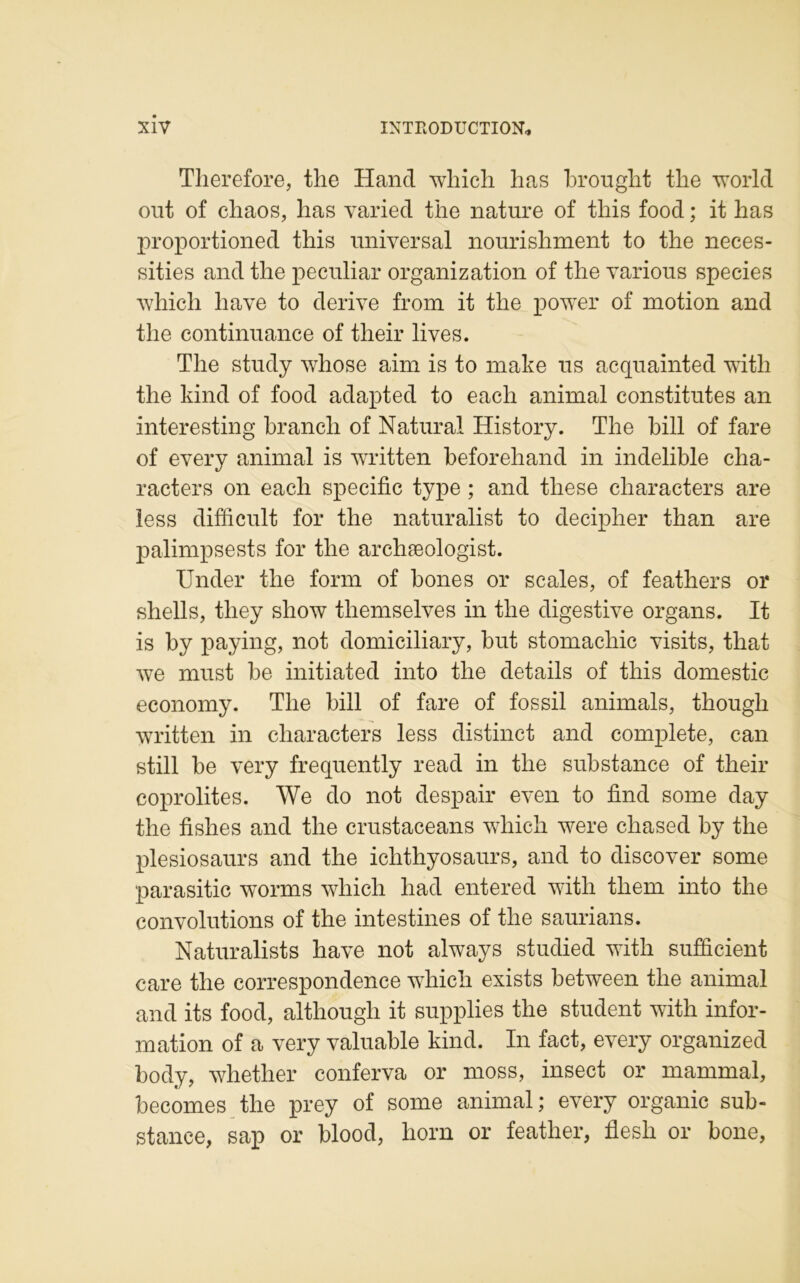 Therefore, the Hand which lias brought the world ont of chaos, has varied the nature of this food ; it has proportioned this universal nourishment to the neces- sities and the peculiar organization of the various species which liave to dérivé from it the power of motion and the continuance of their lives. The study whose aim is to make us acquainted with the kind of food adapted to each animal constitutes an interesting brandi of Natural History. The bill of fare of every animal is written beforehand in indelible cha- racters on each spécifie type ; and tliese cliaracters are less difficult for the naturalist to decipher than are palimpsests for the archæologist. Under the form of bones or scales, of feathers or shells, tliey show tliemselves in the digestive organs. It is by paying, not domiciliary, but stomachic visits, that we must be initiated into the details of this domestic economy. The bill of fare of fossil animais, thougli written in cliaracters less distinct and complété, can still be very frequently read in the substance of their coprolites. We do not despair even to find some day the fishes and the crustaceans wliich were cliased by the plesiosaurs and the iclithyosaurs, and to discover some parasitic worrns whicli had entered with tliem into the convolutions of the intestines of tlie saurians. Naturalists hâve not always studied with sufficient care the correspondence which exists between the animal and its food, altliougli it supplies the student with infor- mation of a very valuable kind. In fact, every organized body, whether conferva or moss, insect or mammal, becomes the prey of some animal ; every organic sub- stance, sap or blood, horn or feather, flesh or bone,