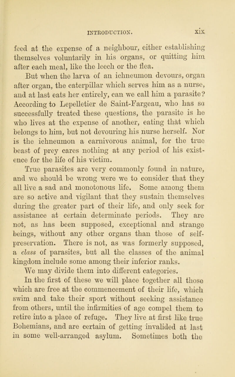feed at tlie expense of a neighbour, either establishing themselves yoluntarily in his organs, or quitting liim after eacli meal, like the leecli or tlie flca. But when tlie larva of an ichneumon devours, organ after organ, tlie Caterpillar wliicli serves him as a nurse, and at last eats lier entirely, can we call him a parasite? According to Lepelletier de Saint-Fargeau, wlio lias sa successfully treated tliese questions, tlie parasite is lie who lives at tlie expense of another, eating thàt vvliicli belongs to him, but not devouring his nurse herself. Nor is tlie ichneumon a carnivorous animal, for tlie true beast of prey cares notliing at any period of liis exist- ence for tlie life of his victim. True parasites are very commonly fourni in nature, and we should be wrong were we to consider that they ail live a sad and monotonous life. Sonie among tliem are so active and vigilant that tliey sustain themselves during the greater part of their life, and only seek for assistance at certain determinate periods. They are not, as lias been supposed, exceptional and strange beings, witliout any other organs than those of self- preservation. There is not, as was formerly supposed, a class of parasites, but ail the classes of the animal kingdom include sonie among their inferior ranks. We may divide tliem into different categories. In the first of these we will place togetlier ail those wliicli are free at the commencement of their life, wliicli swim and take their sport witliout seeking assistance from others, until the infirmities of âge compel tliem to retire into a place of refuge. They live at first like true Boliemians, and are certain of getting invalided at last in sonie well-arranged asylum. Sometimes botli the