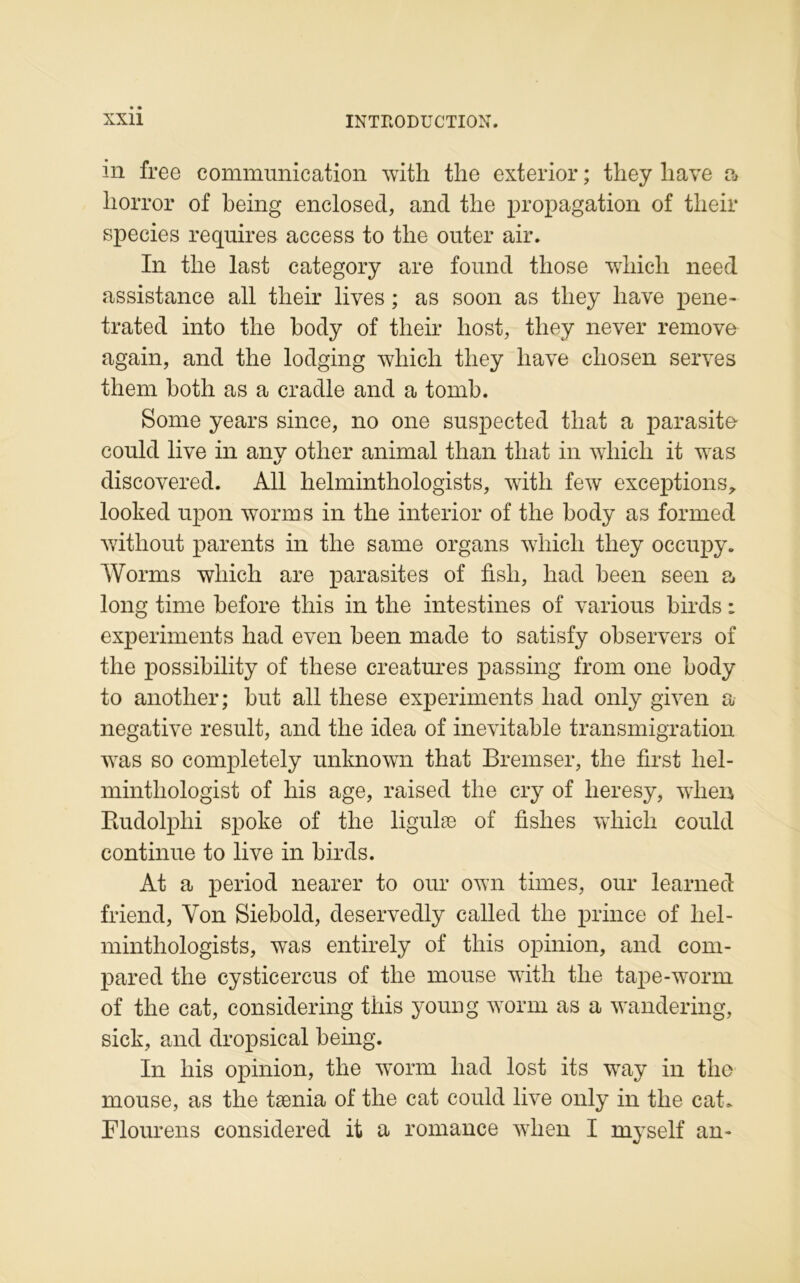 in free communication with the exterior ; they liave a liorror of being enclosed, and the propagation of their species requires access to the outer air. In the last category are found those winch need assistance ail their lives ; as soon as they liave pene- trated into the body of their liost, they never remove again, and the lodging whicli they liave cliosen serves them both as a cradle and a tomb. Sonie years since, no one suspected tliat a parasite could live in anv other animal than tliat in wliicli it was discovered. Ail helminthologists, with few exceptions,, looked upon worms in the interior of the body as formed without parents in the same organs whicli they occupy. Worms wliich are parasites of fisli, had been seen a long time before this in the intestines of various birds : experiments had even been made to satisfy observers of the possibility of these créatures passing from one body to anotlier; but ail these experiments had only given a négative resuit, and the idea of inévitable transmigration was so completely unknown that Bremser, the first liel- minthologist of liis âge, raised the cry of heresy, when Rudolplii spoke of the ligulæ of fishes wliich could continue to live in birds. At a period nearer to oui* own times, oui* learned friend, Yon Siebold, deservedly called the prince of hel- minthologists, was entirely of tliis opinion, and com- pared the cysticercus of the mouse with the tape-worm of the cat, considering this young worm as a wandering, sick, and dropsical being. In liis opinion, the worm had lost its way in the mouse, as the tænia of the cat could live only in the cat. Flourens considered it a romance when I myself an-