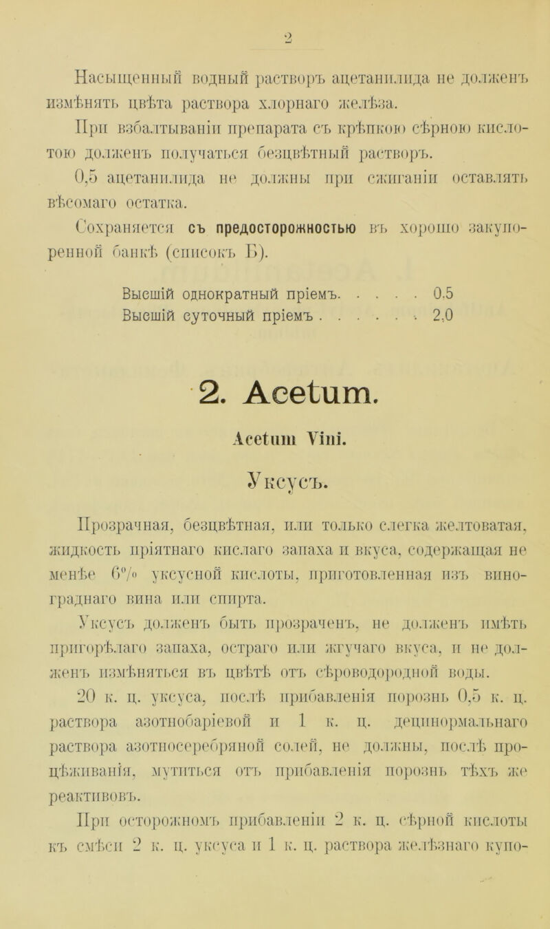 Насыщенный водный растворъ ацетанилида не долженъ измѣнять цвѣта раствора хлорнаго желѣза. При взбалтываніи препарата съ крѣпкою сѣрною кисло- тою долженъ получаться безцвѣтный растворъ. 0,5 ацетанилида не должны при сжиганіи оставлять вѣсомаго остатка. Сохраняется съ предосторожностью въ хорошо закупо- ренной банкѣ (списокъ Б). Высшій однократный пріемъ 0.5 Высшій суточный пріемъ 2,0 2. Аееіит. Асеіит Ѵіні. Уксусъ. Прозрачная, безцвѣтная, или только слегка желтоватая, жидкость пріятнаго кислаго запаха и вкуса, содержащая не менѣе 6°/° уксусной кислоты, приготовленная изъ вино- граднаго вина или спирта. Уксусъ долженъ быть прозраченъ, не долженъ имѣть пригорѣлаго запаха, остраго или жгучаго вкуса, и не дол- женъ измѣняться въ цвѣтѣ отъ сѣроводородной воды. 20 к. ц. уксуса, послѣ прибавленія порознь 0.5 к. ц. раствора азотнобаріевой и 1 к. ц. децинормальнаго раствора азотносеребряной солей, не должны, послѣ про- цѣживанія, мутиться отъ прибавленія порознь тѣхъ же реактивовъ. При осторожномъ прибавленіи 2 к. ц. сѣрной кислоты