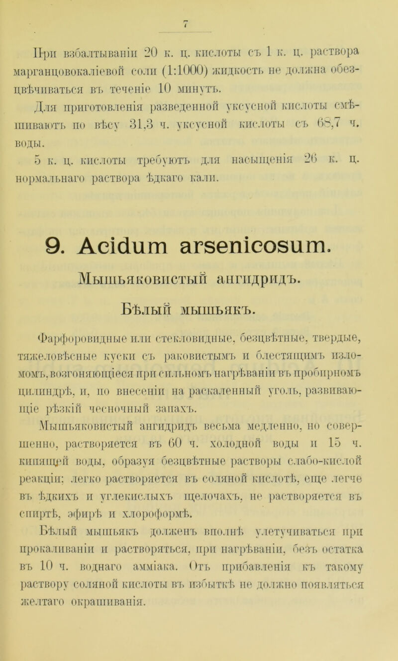 ( При взбалтываніи 20 к. ц. кислоты съ 1 к. ц. раствора марганцовокаліевой соли (1:1000) жидкость не должна обез- цвѣчиваться въ теченіе 10 минутъ. Для приготовленія разведенной уксусной кислоты смѣ- шиваютъ по вѣсу 31,3 ч. уксусной кислоты съ 68,7 ч, воды. 5 к. ц. кислоты требуютъ для насыщенія 26 к. ц. нормальнаго раствора ѣдкаго кали. 9. Асісіит агзепісозит. Мышьяковистый ангидридъ. Бѣлый мышьякъ. Фарфоровидные или стекловидные, безцвѣтные, твердые, тяжеловѣсные куски съ раковистымъ и блестящимъ изло- момъ, возгоняющіеся при сильномъ нагрѣваніи въ пробирномъ цилиндрѣ, и, по внесеніи на раскаленный уголъ, развиваю- щіе рѣзкій чесночный запахъ. Мышьяковистый ангидридъ весьма медленно, но совер- шенно, растворяется въ 60 ч. холодной воды и 15 ч. кипящей воды, образуя безцвѣтные растворы слабо-кислой реакціи; легко растворяется въ соляной кислотѣ, еще легче въ ѣдкихъ и углекислыхъ щелочахъ, не растворяется въ спиртѣ, эфирѣ и хлороформѣ. Бѣлый мышьякъ долженъ вполнѣ улетучиваться при прокаливаніи и растворяться, при нагрѣваніи. безъ остатка въ 10 ч. воднаго амміака. Отъ прибавленія къ такому раствору соляной кислоты въ избыткѣ не должно появляться желтаго окрашиванія.