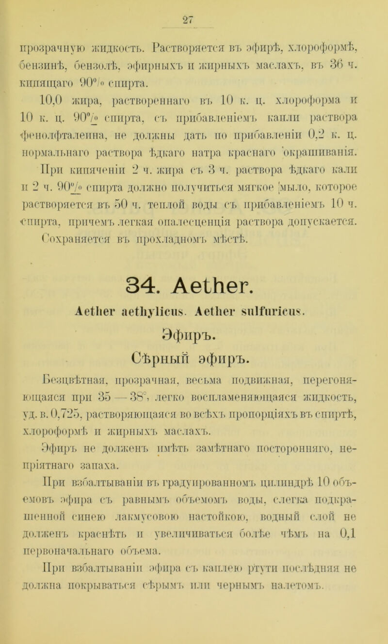 прозрачную жидкость. Растворяется въ эфирѣ, хлороформѣ, бензинѣ, бензолѣ, эфирныхъ и жирныхъ маслахъ, въ 36 ч. кипящаго 90°/о спирта. 10,0 жира, раствореннаго въ 10 к. ц. хлороформа и 10 к. ц. 90°/о спирта, съ прибавленіемъ капли раствора фенолфталеина, не должны дать по прибавленіи 0,2 к. ц. нормальнаго раствора ѣдкаго натра краснаго окрашиванія. При кипяченіи 2 ч. жира съ 3 ч. раствора ѣдкаго кали и 2 ч. 00у/о спирта должно получиться мягкое 'мыло, которое растворяется въ 50 ч. теплой воды съ прибавленіемъ 10 ч. спирта, причемъ легкая опалесценція раствора допускается. ('охраняется въ прохладномъ мѣстѣ. 34. АеШег. АеІІіег аеіііуіісіш. Аеіііег виШігісиз. Эфиръ. Сѣрный эфиръ. Безцвѣтная, прозрачная, весьма подвижная, перегоня- ющаяся при 35 — 38°, легко воспламеняющаяся жидкость, уд. в. 0,725, растворяющаяся во всѣхъ пропорціяхъ въ спиртѣ, хлороформѣ п жирныхъ маслахъ. Эфиръ не долженъ имѣть замѣтнаго посторонняго, не- пріятнаго запаха. При взбалтываніи въ градуированномъ цилиндрѣ 10 объ- емовъ зфнра съ равнымъ объемомъ воды, слепа, подкра- шенной синею лакмусовою настойкою, водный слой не долженъ краснѣть и увеличиваться болѣе чѣмъ на 0,1 первоначальнаго объем а. При взбалтываніи зфира съ каплею ртути послѣдняя не должна покрываться сѣрымъ или чернымъ налетомъ.