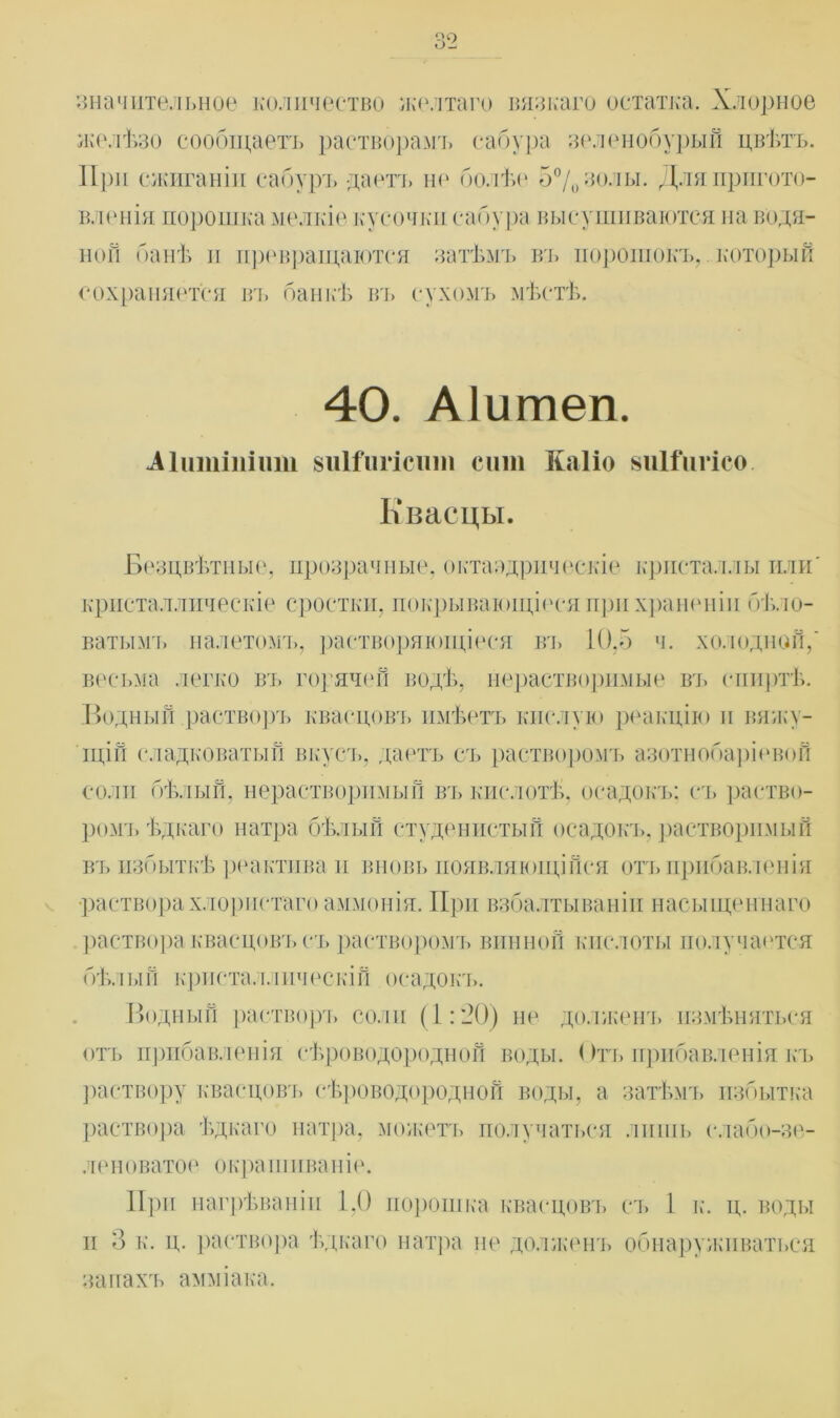 значительное количество желтаго вязкаго остатка. Хлорное желѣзо сообщаетъ растворамъ сабура зеленобурый цвѣтъ. П ри сжиганіи сабуръ даетъ не болѣе 5% золы. Для пригото- вленія порошка мелкіе кусочки сабура высушиваются на водя- ной банѣ и превращаются затѣмъ въ порошокъ, который сохраняется вт» банкѣ въ сухомъ мѣстѣ. 40. Аіитеп. Аіитіпіит виІГигісиш сит ЕліПо зиШігісо. Квасцы. Безцвѣтные, прозрачные, октаэдрическіе кристаллы или' кристаллическіе сростки, покрывающіеся при храненіи бѣло- ватымъ налетомъ, растворяющіеся въ 10,5 ч. холодной,' весьма легко въ горячей водѣ, нерастворимые въ спиртѣ. Водный растворъ квасцовъ имѣетъ кислую реакцію и вяжу- щій сладковатый вкусъ, даетъ съ растворомъ азотнобаріевой соли бѣлый, нерастворимый въ кислотѣ, осадокъ; съ раство- ром:!, ѣдкаго натра бѣлый студенистый осадокъ, растворимый въ избыткѣ реактива и вновь появляющійся отъ прибавленія •раствора хлористаго аммонія. При взбалтываніи насыщеннаго раствора квасцовъ съ растворомъ винной кислоты получается бѣлый кристаллическій осадокъ. Водный растворъ соли (1:20) не долженъ измѣняться отъ прибавленія сѣроводородной воды. Отъ прибавленія къ раствору квасцовъ сѣроводородной воды, а затѣмъ избытка раствора ѣдкаго натра, можетъ получаться лишь сдабо-зе- леноватое окраш ива и іе. При нагрѣваніи 1,0 порошка квасцовъ съ 1 к. ц. воды и 3 к. ц. раствора ѣдкаго натра не долженъ обнаруживаться запахъ амміака.