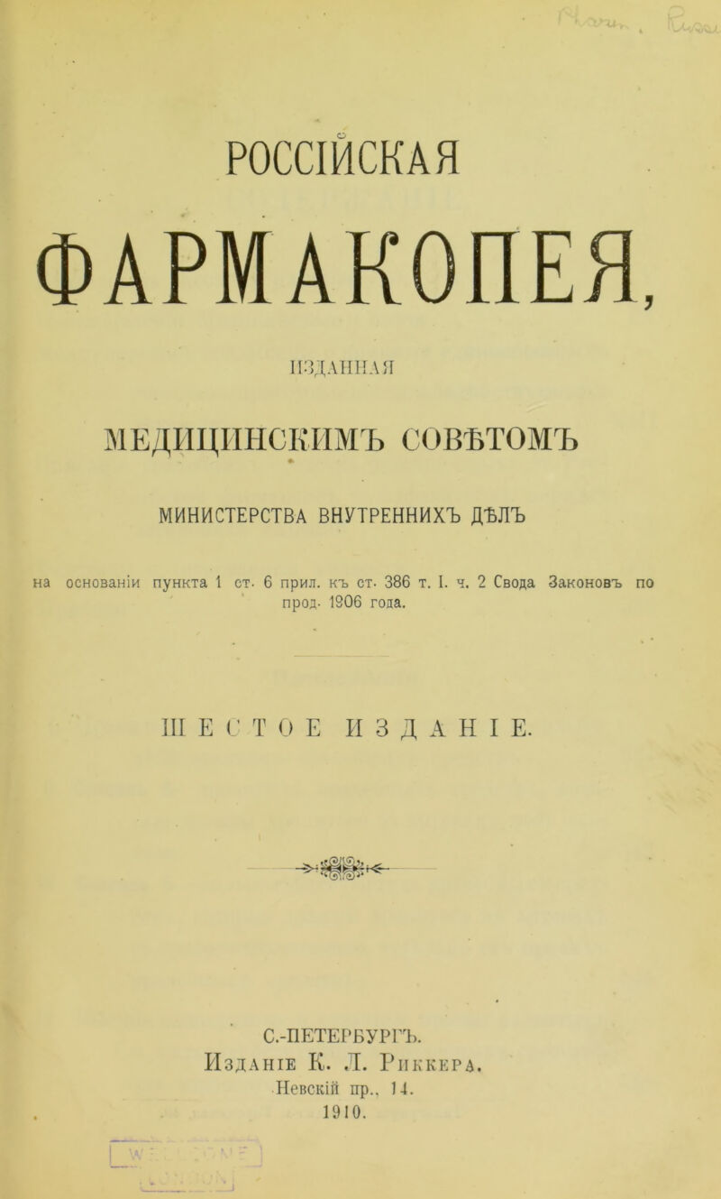 РОССІЙСКАЯ ФАРМАКОПЕЯ ИЗДАННАЯ МЕДИЦИНСКИМЪ СОВѢТОМЪ МИНИСТЕРСТВА ВНУТРЕННИХЪ ДЪЛЪ на основаніи пункта 1 ст- 6 прил. къ ет. 386 т. I. ч. 2 Свода Законовъ прод- 1906 года. III Е С Т О Е ИЗДАНІЕ. С.-ПЕТЕРБУРГЪ. Изданіе К. Л. Риккера. Невскій пр., 14. 1910.