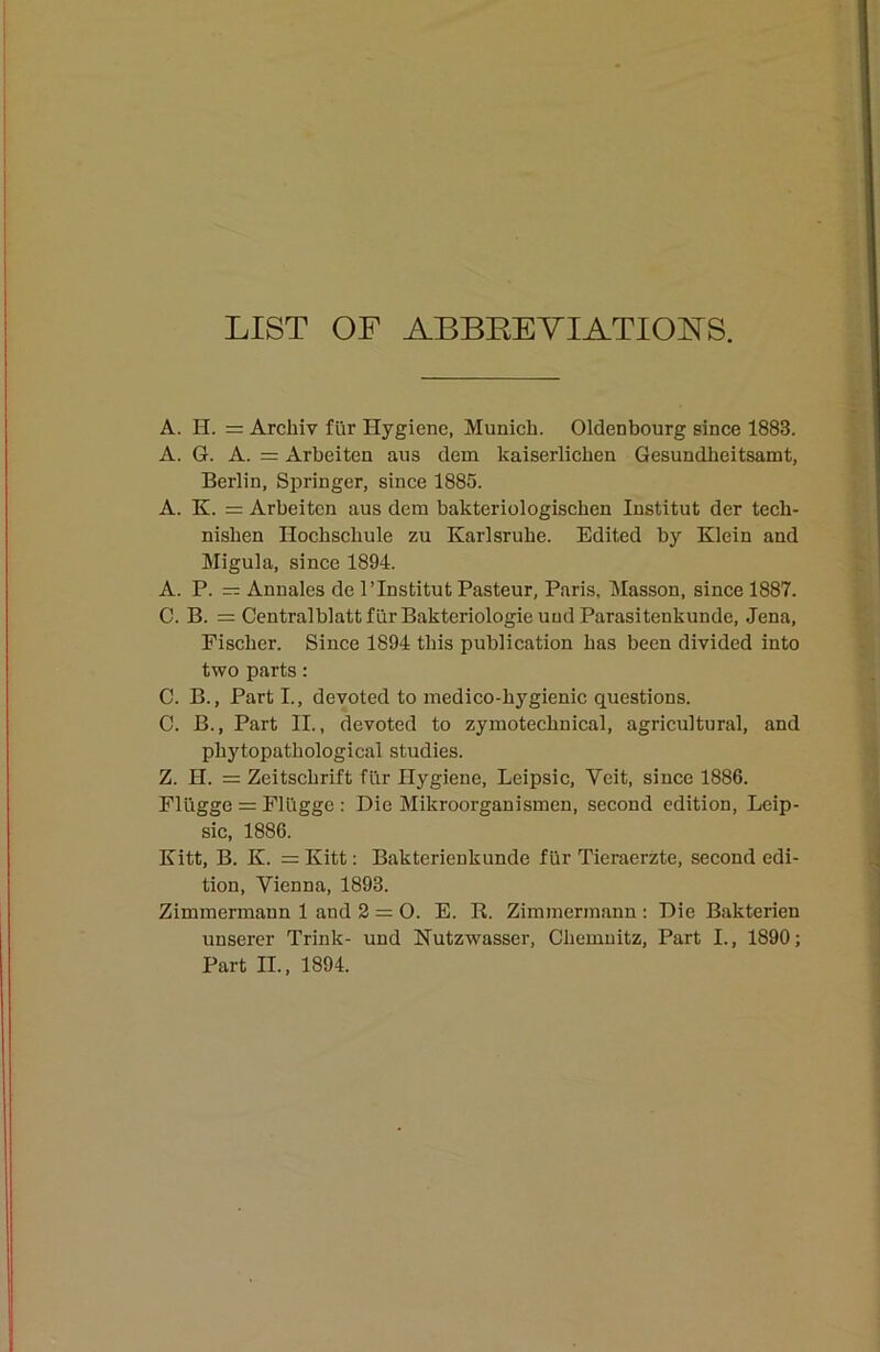 LIST OF ABBEEYIATIOl^S. A. H. = Archiv für Hygiene, Munich. Oldenbourg since 1883. A. G. A. = xirbeiten aus dem kaiserlichen Gesundheitsamt, Berlin, Springer, since 1885. A. K. = Arbeiten aus dem bakteriologischen Institut der tech- nishen Hochsehule zu Karlsruhe. Edited by Klein and Migula, since 1894. A. P. == Annales de 1’Institut Pasteur, Paris, IMasson, since 1887. C. B. = Centralblattfür Bakteriologie und Parasitenkunde, Jena, Fischer. Sinee 1894 this publication has been divided into two parts: C. B., Parti., devoted to medieo-hygienic questions. C. B., Part II., devoted to zymotechnical, agricultural, and phytopathological studies. Z. H. = Zeitschrift für Hygiene, Leipsic, Veit, since 1886. Flügge = Flügge : Die Mikroorganismen, seeond cdition, Leip- sic, 1886. Kitt, B. K. = Kitt: Bakterienkunde für Tieraerzte, seeond edi- tion, Vienna, 1893. Zimmermann 1 and 2 = 0. E. B. Zimmermann ; Die Bakterien unserer Trink- und Hutzwasser, Chemnitz, Part I., 1890; Part II., 1894.