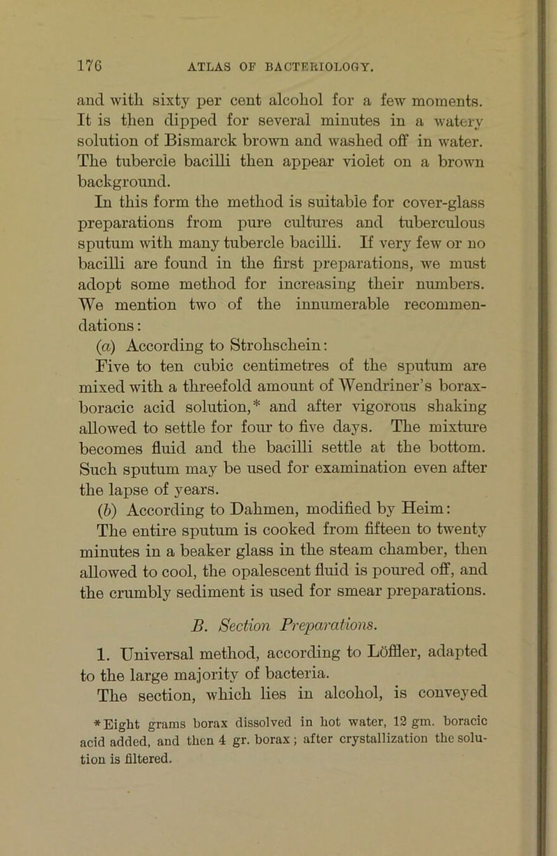 and witli sixty per cent alcoliol for a few moments. It is tlien dipped for several minutes in a watery Solution of Bismarck brown and washed off in water. The tubercle bacilli then appear vioiet on a brown background. In this form the method is suitable for cover-glass preparations from pure cultures and tuberculous Sputum with many tubercle bacilli. If very few or no bacilli are found in the first preparations, we must adopt some method for increasing their numbers. We mention two of the innumerable recommen- dations: (a) According to Strohschein; Five to ten cubic centimetres of the sputum are mixed with a threefold amount of Wendriner’s borax- boracic acid solution,* and after vigorous shaking aUowed to settle for four to five days. The mixture becomes fiuid and the bacilli settle at the bottom. Such sputum may be used for examination even after the lapse of years. (b) According to Dahmen, modified by Heim: The entire sputum is cooked from fifteen to twenty minutes in a beaker glass in the steam chamber, then allowed to cool, the opalescent fluid is poured off, and the crumbly Sediment is used for smear preparations. B. Section Preparatiom. 1. Universal method, according to Löffler, adapted to the large majority of bacteria. The section, which lies in alcohol, is conveyed *Eight grams borax dissolved in hot water, 13 gm. boracic acid added, and then 4 gr. borax; after crystallization the solu- tion is filtered.