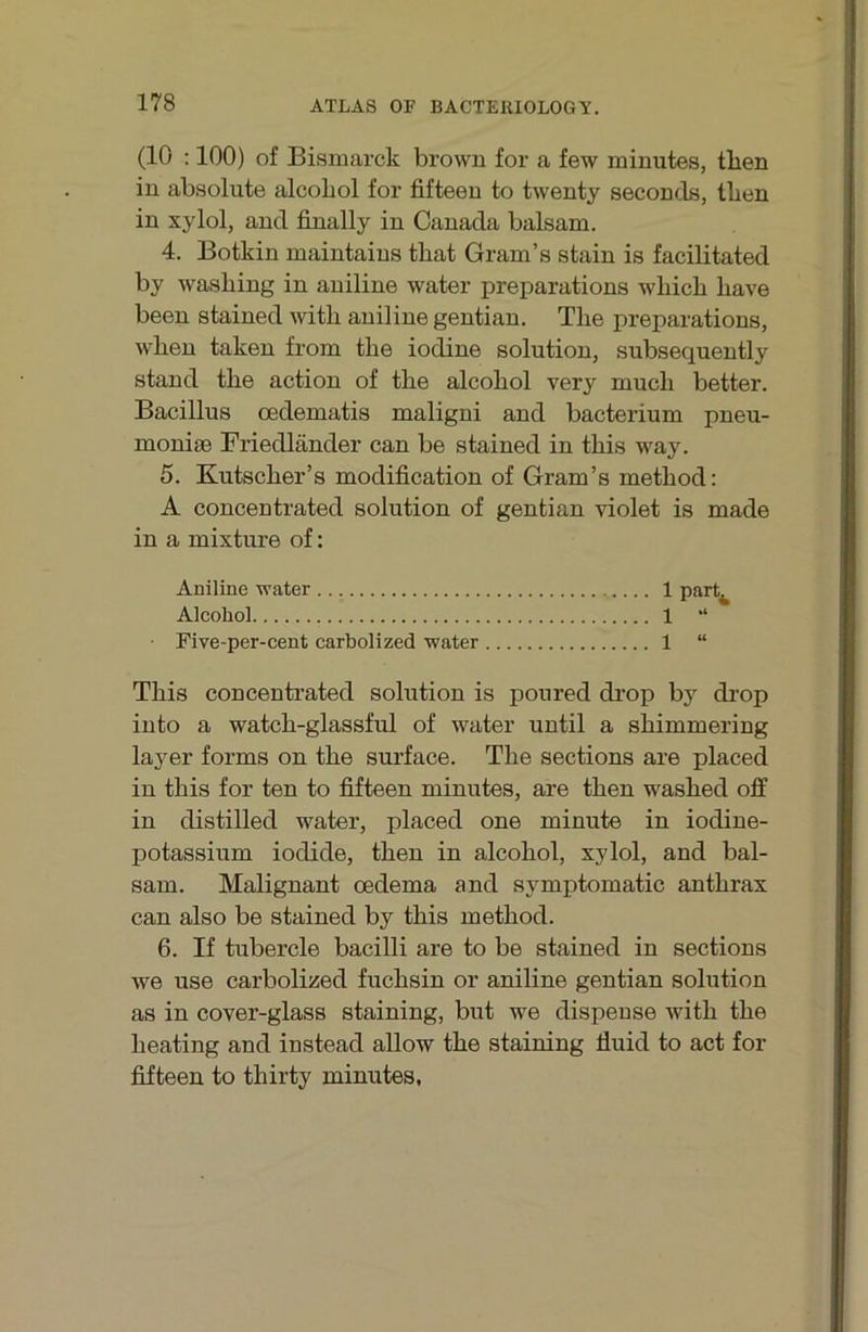 (10 :100) of Bismarck brown for a few minutes, tlien in absolute alcoLol for fifteen to twenty seconds, tben in xylol, and finally in Canada balsam. 4. Botkin maintains that Gram’s stain is facilitated by wasbing in aniline water preparations wliicb liave been stained with aniline gentian. The preparations, when taken from the iodine solution, subsequently stand the action of the alcohol very much better. Bacillus oedematis maligni and bacterium pneu- moniae Friedländer can be stained in this way. 5. Kutscher’s modification of Gram’s method: A concentrated solution of gentian violet is made in a mixture of: Aniline water 1 part^ Alcohol 1 “ Five-per-cent carbolized water 1 “ This concentrated solution is poured drop by drop into a watch-glassful of water until a shimmering layer forms on the surface. The sections are placed in this for ten to fifteen minutes, are then washed off in distilled water, placed one minute in iodine- potassium ioclide, then in alcohol, xylol, and bal- sam. Malignant cedema and symptomatic anthrax can also be stained by this method. 6. If tubercle bacilli are to be stained in sections we use carbolized fuchsin or aniline gentian solution as in cover-glass staining, but we dispense with the heating and instead allow the staining fluid to act for fifteen to thirty minutes.