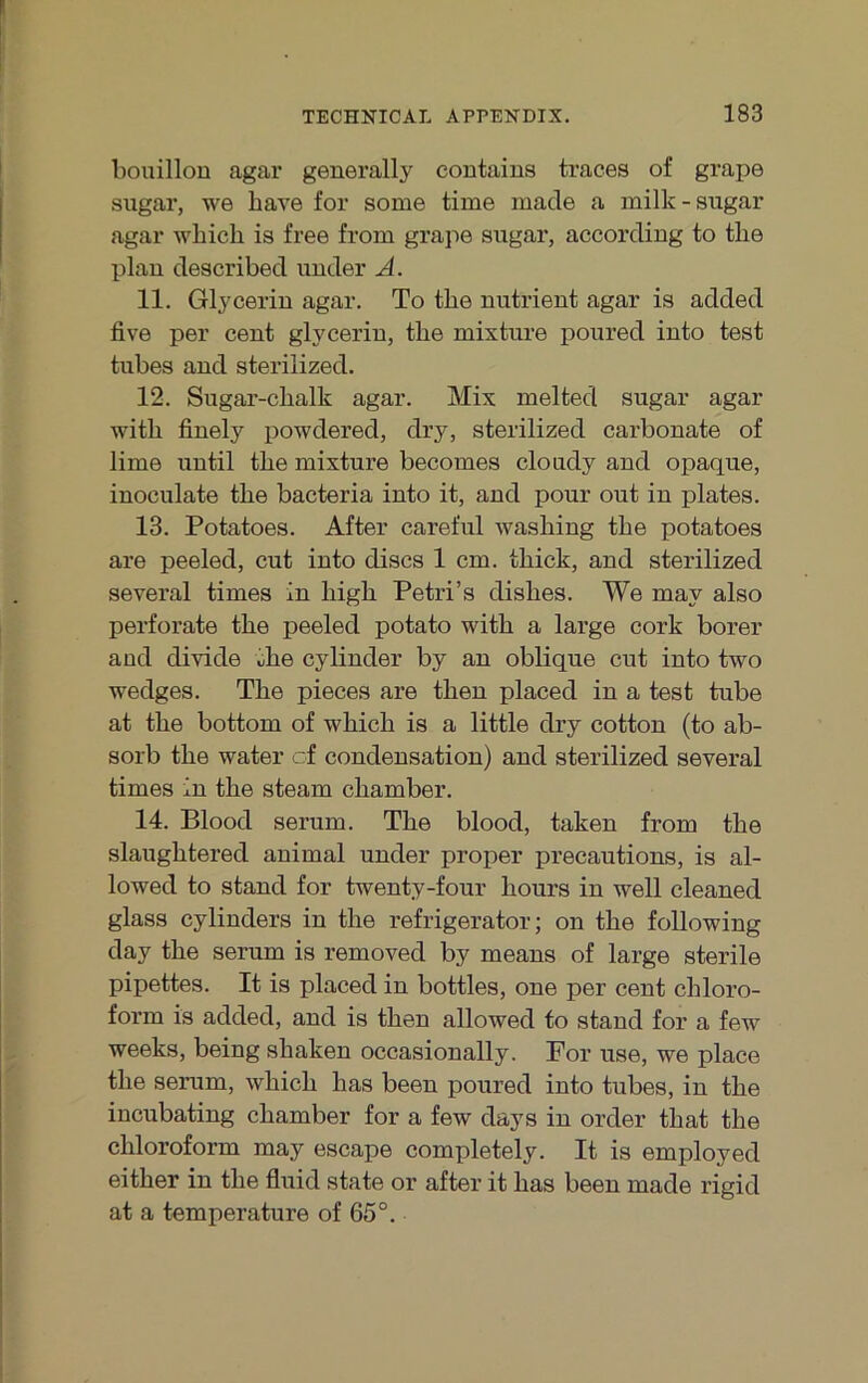 bouillou agar generally contaius traces of grape sugar, we have for some time macle a milk-stigar agar wbich is free from grape sugar, according to tlie plau described under A. 11. Glyceriu agar. To tbe nutrient agar is added five per cent glyceriu, tbe mixture poured into test tubes and sterilized. 12. Sugar-cbalk agar. Mix melted sugar agar witb finely powdered, dry, sterilized carbonate of lime until tbe mixture becomes cloady and opaque, inoculate tbe bacteria into it, and pour out in plates. 13. Potatoes. After careful wasbing tbe potatoes are peeled, cut into discs 1 cm. tbick, and sterilized several times in bigb Petri’s disbes. We may also perforate tbe peeled potato witb a large cork borer and divide tbe cylinder by an oblique cut into two wedges. Tbe pieces are tben placed in a test tube at tbe bottom of wbicb is a little dry cotton (to ab- sorb tbe water cf condeusation) and sterilized several times in tbe steam cbamber. 14. Blood serum. Tbe blood, taken from tbe slaugbtered animal under proper precautions, is al- lowed to stand for twenty-four bours in well cleaned glass cylinders in tbe refrigerator; on tbe following day tbe serum is removed by means of large sterile pipettes. It is placed in bottles, one per cent Chloro- form is added, and is tben allowed to stand for a few weeks, being sbaken occasionally. Por use, we place tbe serum, wbicb bas been poured into tubes, in tbe incubating cbamber for a few days in order tbat tbe Chloroform may escape completely. It is employed eitber in tbe fluid state or after it bas been made rigid at a temperature of 65°.