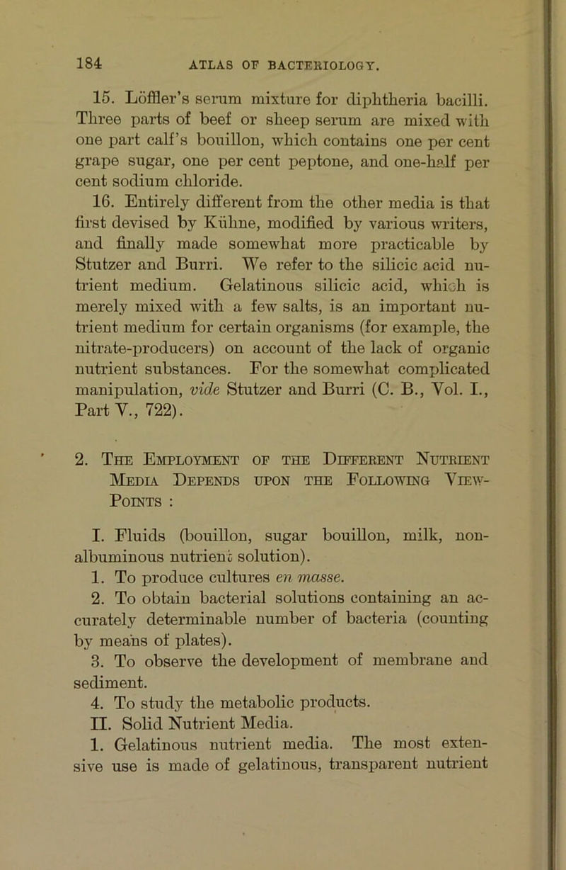 15. Löffler’s serum mixture for diplitlieria bacilli. Three parts of beef or slieep serum are mixed witb one part calf’s bouillon, whicli contains one per cent grape sugar, one per cent peptone, and one-half per Cent sodium cbloride. 16. Entirely different from tlie other media is tbat first devised by Kühne, modified by various writers, and finally made somewhat more practicable by Stutzer and Burri. We refer to the silicic acid nu- trient medium. Gelatinous silicic acid, whieh is merely mixed with a few salts, is an important nu- trient medium for certain organisms (for example, the nitrate-producers) on account of the lack of organic nutrient substances. For the somewhat complicated manipulation, vide Stutzer and Burri (C. B., Vol. I., Part V., 722). 2. The Employment of the Different Nutrient Media Depends üpon the Following View- Points : I. Fluids (bouillon, sugar bouillon, milk, non- albuminous nutrient solution). 1. To produce cultures en masse. 2. To obtaiu bacterial Solutions containing an ac- curately determinable number of bacteria (counting by means of plates). 3. To observe the development of membrane and Sediment. 4. To study the metabolic products. II. Solid Nutrient Media. 1. Gelatinous nutrient media. The most exten- sive use is made of gelatinous, transparent nutrient