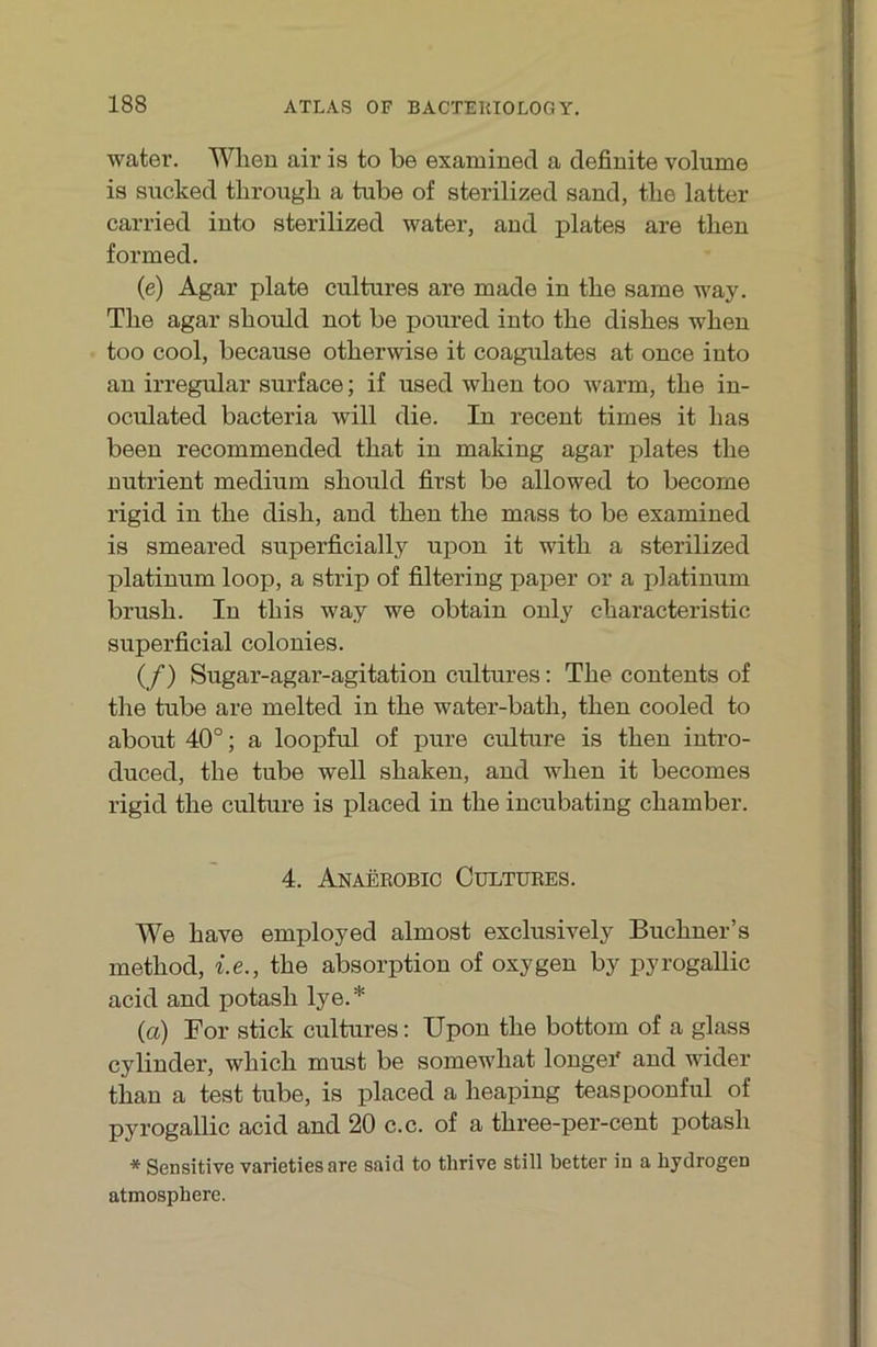 water. Wheu air is to be examined a definite volume is sucked tlirough a tube of sterilized sand, tlie latter carried iuto sterilized water, and plates are then formed, (e) Agar plate cultures are made in tlie sarne way. The agar should not be poured into the dishes when too cool, because otherwise it coagulates at once into an irregulär surface; if used when too warm, the in- oculated bacteria will die. In recent times it has been recommended that in making agar plates the nntrient medium should first be allowed to becorne rigid in the dish, and then the mass to be examined is smeared superficially upon it with a sterilized platinum loop, a strip of filteriug paper or a platinum brush. In this way we obtain only characteristic superficial colonies. (/) Sugar-agar-agitation cultures: The contents of tlie tube are melted in the water-bath, then cooled to about 40°; a loopful of pure culture is then intro- duced, the tube well shaken, and when it becomes rigid the culture is placed in the incubating chamber. 4. Anaekobic Cültüees. We have employed almost exclusively Buchner’s method, i.e., the absorption of oxygen by pyrogallic acid and potash lye.* (a) For stick cultures; Upon the bottom of a glass cylinder, which must be somewhat longei' and wider than a test tube, is placed a heaping teaspoonful of pyrogallic acid and 20 c.c. of a three-per-cent potash * Sensitive varietiesare said to thrive still better in a hydrogen atmosphere.