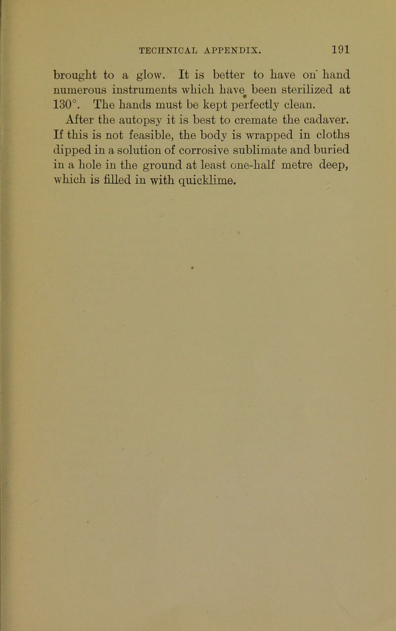 brouglit to a glow. It is better to bave ou hand numeroiis instruments wbicb bave been sterilized at 130°. Tbe bands must be kept perfectly clean. After tbe autopsy it is best to cremate tbe cadaver. If tbis is not feasible, tbe body is wrapped in clotbs dipped in a solution of corrosive Sublimate and buried in a bole in tbe ground at least one-balf metre deep, wbicb is filled in witb quicklime.