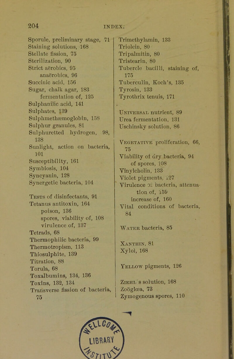 Sporule, preliminary stage, 71 Stainiug solutious, 168 Stellate fission, 75 Sterilization, 90 Strict aörobics, 95 anaörobics, 96 Succitiic aciil, 156 Sugar, chalk agar, 183 fermen tation of, 125 Sulplianilic acid, 141 Sulphates, 139 Sulphmethfemoglobin, 158 Sulphur granules, 81 Sulphuretted bydrogen, 98, 138 Sunliglit, action on bacteria, 101 Susceptibility, 161 Symbiosis, 104 Syncyanin, 128 Synergetic bacteria, 104 Tests of disinfectants, 91 Tetanus antitoxin, 164 poison, 136 spores, viability of, 108 virulence of, 137 Tetrads, 68 Tbermopbilic bacteria, 99 Tbermotropism, 113 Tbiosulphite, 139 Titration, 88 Torula, 68 Toxalbumins, 134, 136 Toxins, 132, 134 Transverse fission of bacteria, 75 Trimethylamin, 133 Triolein, 80 Tripalmitin, 80 Tristearin, 80 Tubercle bacilli, staining of, 175 Tuberculin, Koch’s, 135 Tyrosin, 133 Tyrothrix tenuis, 171 Univeksal nutrient, 89 Urea fermentation, 131 Uschinsky solution, 86 Vegetatia^e Proliferation, 66, 75 Viability of dry bacteria, 94 of spores, i08 Vinylcholin, 133 Violet pigments, ±27 Virulence oi bacteria, attenua- tion of, 159 increase of, 160 Vital conditions of bacteria, 84 Water bacteria, 85 Xantuin, 81 Xylol, 168 Yellow pigments, 126 I Zieht/8 solution, 168 I Zoöglcea, 73 1 Zymogenous spores, 110