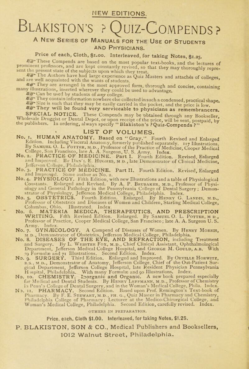 MEW EDITIONS, Blakiston’s ? Quiz-Compends? A New Series of Manuals for the Use of Students and Physicians. Price of each, Cloth, $1.00. Interleaved, for taking Notes, $1.25. 1'hese Compends are based on the most popular text-books, and the lectures of prominent professors, and are kept constantly revised, so that they may thoroughly repre- sent the present state of the subjects upon which they treat. 1 he Authors have had large experience as Quiz Masters and attaches of colleges and are well acquainted with the wants of students. & 1 hey are arranged in the most approved form, thorough and concise, containing many illustrations, inserted wherever they could be used to advantage. 4®°* Can be used by students of any college. l hey contain information nowhere else collected in such a condensed, practical shape. Size is such that they may be easily carried in the pocket, and the price is low. They will be found very serviceable to physicians as remembrancers. wu ^P^CIr^L NOTI£E. These Compends may be obtained through any Bookseller, Wholesale Druggist or Dental Depot, or upon receipt of the price, will be sent, postpaid, by the publishers. In ordering, always specify “ Blakiston’s ?Quiz-Compends ? ” LIST OF VOLUMES. 1‘ HUMAN ANATOMY. Based on “Gray.” Fourth Revised and Enlarged Edition. Including Visceral Anatomy, formerly published separately. 117 Illustrations. By Bamuel O. L. Rotter, m.d., Professor of the Practice of Medicine, Cooper Medicai College, ban Trancisco, late A. A. Surgeon, U. S. Army. Tndex. No. 2. PRACTICE OF MEDICINE. Part I. Fourth Edition. Revised, Enlarged and Improved. Bv Dan l E. Hughes, m d., late Demonstrator of Clinical Medicine, Jefferson College, Philadelphia. No. 3. PRACTICE OF MEDICINE. Part II. Fourth Edition. Revised, Enlarged and Improved. Same author as No. 2. No. 4. PHYSIOLOGY. Fifth Edition, with new Illustrations and a table of Physiological Constants. Enlarged and Revised. By A. P. Brubaker, m.d., Professor of Physi- ology and General Pathology in the Pennsylvania College of Dental Surgery; Demon- strator of Physiology, Jefferson Medical College, Philadelphia. Index. No. 5. OBSTETRICS. Fourth Edition. Enlarged. By Henry G. Landis, m.d., Profe'.sor of Obstetrics and Diseases of Women and Children, Starling Medical College, Columbus, Ohio. Illustrated. Index. No. 6. MATERIA MEDICA, THERAPEUTICS, AND PRESCRIPTION WRITING. Fifth Revised Edition. Enlarged, By Samuel O. L. Potter, m d.. Professor of Practice, Cooper Medical College, San Francisco; late A. A. Surgeon U. S. Army. Index. No. 7. GYNECOLOGY. A Compend of Diseases of Women. By Henry Morris, m.d., Demonstrator of Obstetrics, Jefferson Medical College, Philadelphia. No. 8. DISEASES OF THE EYE, AND REFRACTION, including Treatment and Surgery. By L. Webster Fox, m.d., Chief Clinical Assistant, Ophthalmological Department, Jefferson Medical College Hospital, and George M. Gould, a.b. With ?9 Formulae and 71 Illustrations. Second Edition. Index. No. 9. SURGERY. Third Edition. Enlarged and Improved. By Orville Horwitz, b.s.. m.d.. Demonstrator of Anatomy, Jefferson College, Chief of the Out-Patient Sur- gical Department, Jefferson College Hospital, late Resident Physician Pennsylvania H >spital, Philadelphia. With many Formulae and 90 Illustrations. Index. No. 10. CHEMISTRY. Inorganic and Organic. A new book prepared especially for Medical and Dental Students. By Henry Leffmann, m.d., Professor of Chemistry i i Penn’a College of Dental Surgery, and in the Woman’s Medical College, Phila. Index. No. 11. PHARMACY. Second Edition. Based upon Prof. Remington’s Text-book of Pharmacy. By F. E. Stewart, m.d., ph. g., Quiz Master in Pharmacy and Chemistry, Philadelphia College of Pharmacy; Lecturer at the Medico-Chirurgical College, and Woman’s Medical College, Philadelphia. Second Edition, carefully revised. Index. others in preparation. Price, each, Cloth $1.00. Interleaved, for taking Notes, $1.25. P. BLAKISTON, SON & CO., Medical Publishers and Booksellers,