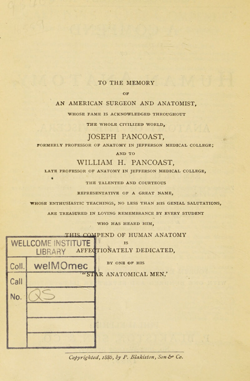 TO THE MEMORY OF AN AMERICAN SURGEON AND ANATOMIST, WHOSE FAME IS ACKNOWLEDGED THROUGHOUT THE WHOLE CIVILIZED WORLD, JOSEPH PANCOAST, FORMERLY PROFESSOR OF ANATOMY IN JEFFERSON MEDICAL COLLEGE; AND TO WILLIAM H. PANCOAST, LATE PROFESSOR OF ANATOMY IN JEFFERSON MEDICAL COLLEGE, THE TALENTED AND COURTEOUS REPRESENTATIVE OF A GREAT NAME, •WHOSE ENTHUSIASTIC TEACHINGS, NO LESS THAN HIS GENIAL SALUTATIONS, ARE TREASURED IN LOVING REMEMBRANCE BY EVERY STUDENT WHO HAS HEARD HIM, Copyrighted, 1886, by P. Blakiston, Son Co.