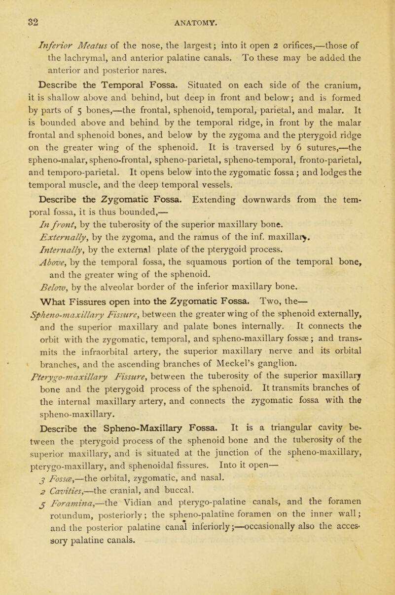 Inferior Meatus of the nose, the largest; into it open 2 orifices,—those of the lachrymal, and anterior palatine canals. To these may be added the anterior and posterior nares. Describe the Temporal Fossa. Situated on each side of the cranium, it is shallow above and behind, but deep in front and below; and is formed by parts of 5 bones,—the frontal, sphenoid, temporal, parietal, and malar. It is bounded above and behind by the temporal ridge, in front by the malar frontal and sphenoid bones, and below by the zygoma and the pterygoid ridge on the greater wing of the sphenoid. It is traversed by 6 sutures,—the spheno-malar, spheno-frontal, spheno-parietal, spheno-temporal, fronto-parietal, and temporo-parietal. It opens below into the zygomatic fossa; and lodges the temporal muscle, and the deep temporal vessels. Describe the Zygomatic Fossa. Extending downwards from the tem- poral fossa, it is thus bounded,— In front, by the tuberosity of the superior maxillary bone. Externally, by the zygoma, and the ramus of the inf. maxillary. Internally, by the external plate of the pterygoid process. Above, by the temporal fossa, the squamous portion of the temporal bone, and the greater wing of the sphenoid. Below, by the alveolar border of the inferior maxillary bone. What Fissures open into the Zygomatic Fossa. Two, the— Sphenomaxillary Fissure, between the greater wing of the sphenoid externally, and the superior maxillary and palate bones internally. It connects the orbit with the zygomatic, temporal, and spheno-maxillary fossae; and trans- mits the infraorbital artery, the superior maxillary nerve and its orbital branches, and the ascending branches of Meckel’s ganglion. Pterygo-maxillary Fissure, between the tuberosity of the superior maxillary bone and the pterygoid process of the sphenoid. It transmits branches of the internal maxillary artery, and connects the zygomatic fossa with the spheno-maxillary. Describe the Spheno-Maxillary Fossa. It is a triangular cavity be- tween the pterygoid process of the sphenoid bone and the tuberosity of the superior maxillary, and is situated at the junction of the spheno-maxillary, pterygo-maxillary, and sphenoidal fissures. Into it open— j Fossa,—the orbital, zygomatic, and nasal. 2 Cavities,—the cranial, and buccal. j Foramina,—the Vidian and pterygo-palatine canals, and the foramen rotundum, posteriorly; the spheno-palatine foramen on the inner wall; and the posterior palatine canal inferiorly;—occasionally also the acces- sory palatine canals.