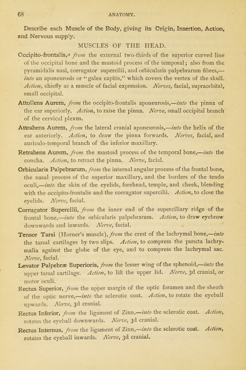 Describe each Muscle of the Eody, giving its Origin, Insertion, Action, and Nervous supply. MUSCLES OF THE HEAD. Occipito-frontalis,^ from the external two-thirds of the superior curved line of the occipital bone and the mastoid process of the temporal; also from the pyramidalis nasi, corrugator supercilii, and orbicularis palpebrarum fibres,— into an aponeurosis or “galea capitis,” which covers the vertex of the skull. Action, chiefly as a muscle of facial expression. Nerves, facial, supraorbital, small occipital. Attollens Aurem, from the occipito-frontalis aponeurosis,—into the pinna of the ear superiorly. Action, to raise the pinna. Nerve, small occipital branch of the cervical plexus. Attrahens Aurem, from the lateral cranial aponeurosis,—into the helix of the ear anteriorly. Action, to draw the pinna forwards. Nerves, facial, and auriculo-temporal branch of the inferior maxillary. Retrahens Aurem, from the mastoid process of the temporal bone,—into the concha. Action, to retract the pinna. Nerve, facial. Orbicularis Palpebrarum, from the internal angular process of the frontal bone, the nasal process of the superior maxillary, and the borders of the tendo oculi,—into the skin of the eyelids, forehead, temple, and cheek, blending with the occipito-frontalis and the corrugator supercilii. Action, to close the eyelids. Nerve, facial. Corrugator Supercilii, from the inner end of the superciliary ridge of the frontal bone,—into the orbicularis palpebrarum. Action, to draw eyebrow downwards and inwards. Nerve, facial. Tensor Tarsi (Horner’s muscle), from the crest of the lachrymal bone,—into the tarsal cartilages by two slips. Action, to compress the puncta lachry- malia against the globe of the eye, and to compress the lachrymal sac. Nerve, facial. Levator Palpebrse Superioris, from the lesser wing of the sphenoid,—into the upper tarsal cartilage. Action, to lift the upper lid. Nerve, 3d cranial, or motor oculi. Rectus Superior, from the upper margin of the optic foramen and the sheath of the optic nerve,—into the sclerotic coat. Action, to rotate the eyeball upwards. Nerve, 3d cranial. Rectus Inferior, from the ligament of Zinn,—into the sclerotic coat. Action, rotates the eyeball downwards. Nerve, 3d cranial. Rectus Internus, from the ligament of Zinn,—into the sclerotic coat. Action, rotates the eyeball inwards. Nerve, 3d cranial.