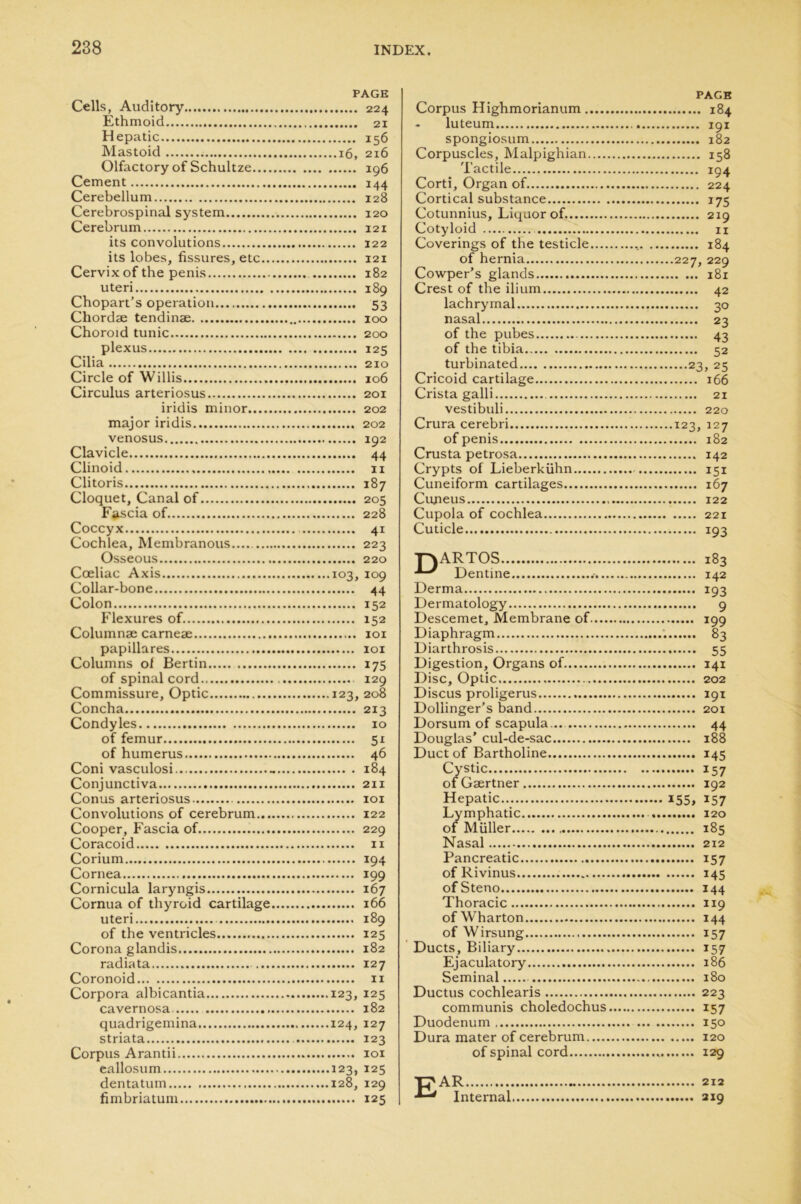 PAGE Cells, Auditory 224 Ethmoid 21 Hepatic 156 Mastoid 16, 216 Olfactory of Schultze 196 Cement 144 Cerebellum 128 Cerebrospinal system 120 Cerebrum 121 its convolutions 122 its lobes, fissures, etc 121 Cervix of the penis 182 uteri 189 Chopart’s operation 53 Chordae tendinae 100 Choroid tunic 200 plexus 125 Cilia 210 Circle of Willis 106 Circulus arteriosus 201 iridis minor 202 major iridis 202 venosus 192 Clavicle 44 Clinoid 11 Clitoris 187 Cloquet, Canal of 205 Fascia of 228 Coccyx 41 Cochlea, Membranous 223 Osseous 220 Cceliac Axis 103, 109 Collar-bone 44 Colon 152 Flexures of. 152 Columnae carneae 101 papillares 101 Columns ol Bertin 175 of spinal cord 129 Commissure, Optic 123, 208 Concha 213 Condyles 10 of femur 51 of humerus 46 Coni vasculosi - 184 Conjunctiva 211 Conus arteriosus 101 Convolutions of cerebrum 122 Cooper, Fascia of 229 Coracoid 11 Corium 194 Cornea 199 Cornicula laryngis 167 Cornua of thyroid cartilage 166 uteri 189 of the ventricles 125 Corona glandis 182 radiata 127 Coronoid 11 Corpora albicantia 123, 125 cavernosa 182 quadrigemina. 124, 127 striata 123 Corpus Arantii 101 eallosum 123, 125 dentatum 128, 129 fimbriatum 125 PAGE Corpus Highmorianum 184 - luteum 191 spongiosum 182 Corpuscles, Malpighian 158 Tactile 194 Corti, Organ of 224 Cortical substance 175 Cotunnius, Liquor of. 219 Cotyloid 11 Coverings of the testicle 184 of hernia 227, 229 Cowper’s glands 181 Crest of the ilium 42 lachrymal 30 nasal 23 of the pubes 43 of the tibia 52 turbinated 23, 25 Cricoid cartilage 166 Crista galli 21 vestibuli 220 Crura cerebri 123, 127 of penis 182 Crusta petrosa 142 Crypts of Lieberkiihn 151 Cuneiform cartilages 167 Cuneus 122 Cupola of cochlea 221 Cuticle 193 TNARTOS 183 Dentine 142 Derma 193 Dermatology 9 Descemet, Membrane of 199 Diaphragm ; 83 Diarthrosis 55 Digestion, Organs of. 141 Disc, Optic 202 Discus proligerus 191 Dollinger’s band 201 Dorsum of scapula... 44 Douglas’ cul-de-sac 188 Duct of Bartholine 145 Cystic 157 of Gsertner 192 Hepatic... 155, 157 Lymphatic 120 of Muller 185 Nasal 212 Pancreatic 157 of Rivinus 145 ofSteno 144 Thoracic 119 of Wharton 144 of Wirsung 157 Ducts, Biliary 157 Ejaculatory 186 Seminal 180 Ductus cochlearis 223 communis choledochus 157 Duodenum 150 Dura mater of cerebrum 120 of spinal cord 129 Ear 212 Internal 219