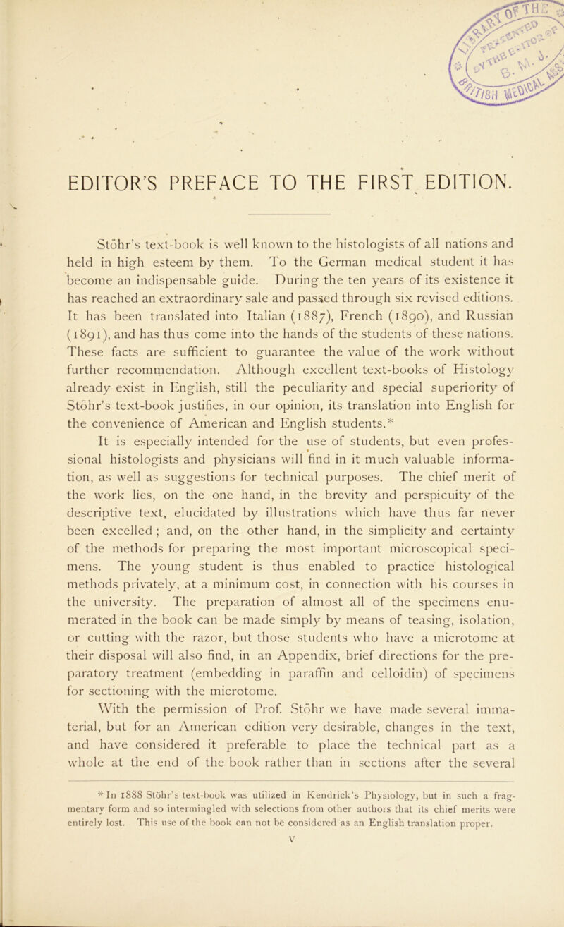 Stöhr’s text-book is well known to the histologists of all nations and held in high esteem by them. To the German medical Student it has become an indispensable guide. Düring the ten years of its existence it has reached an extraordinary sale and passed through six revised editions. It has been translated into Italian (1887), French (1890), and Russian (1891), and has thus come into the hands of the students of these nations. These facts are sufficient to guarantee the value of the work without further recommendation. Although excellent text-books of Histology already exist in English, still the peculiarity and special superiority of Stöhr’s text-book justifies, in our opinion, its translation into English for the convenience of American and English students.* It is especially intended for the use of students, but even profes- sional histologists and physicians will find in it much valuable Informa- tion, as well as suggestions for technical purposes. The chief merit of the work lies, on the one hand, in the brevity and perspicuity of the descriptive text, elucidated by illustrations which have thus far never been excelled ; and, on the other hand, in the simplicity and certainty of the methods for preparing the most important microscopical speci- mens. The young Student is thus enabled to practice histological methods privately, at a minimum cost, in connection with his courses in the university. The preparation of almost all of the specimens enu- merated in the book can be made simply by means of teasing, isolation, or cutting with the razor, but those students who have a microtome at their disposal will also find, in an Appendix, brief directions for the pre- paratory treatment (embedding in paraffin and celloidin) of specimens for sectioning with the microtome. With the permission of Prof. Stöhr we have made several imma- terial, but for an American edition very desirable, changes in the text, and have considered it preferable to place the technical part as a whole at the end of the book rather than in sections after the several * In 1888 Stöhr’s text-book was utilized in Kendrick’s Physiology, but in such a frag- mentary form and so intermingled with selections from other authors that its chief merits were entirely lost. This use of the book can not be considered as an English translation proper.