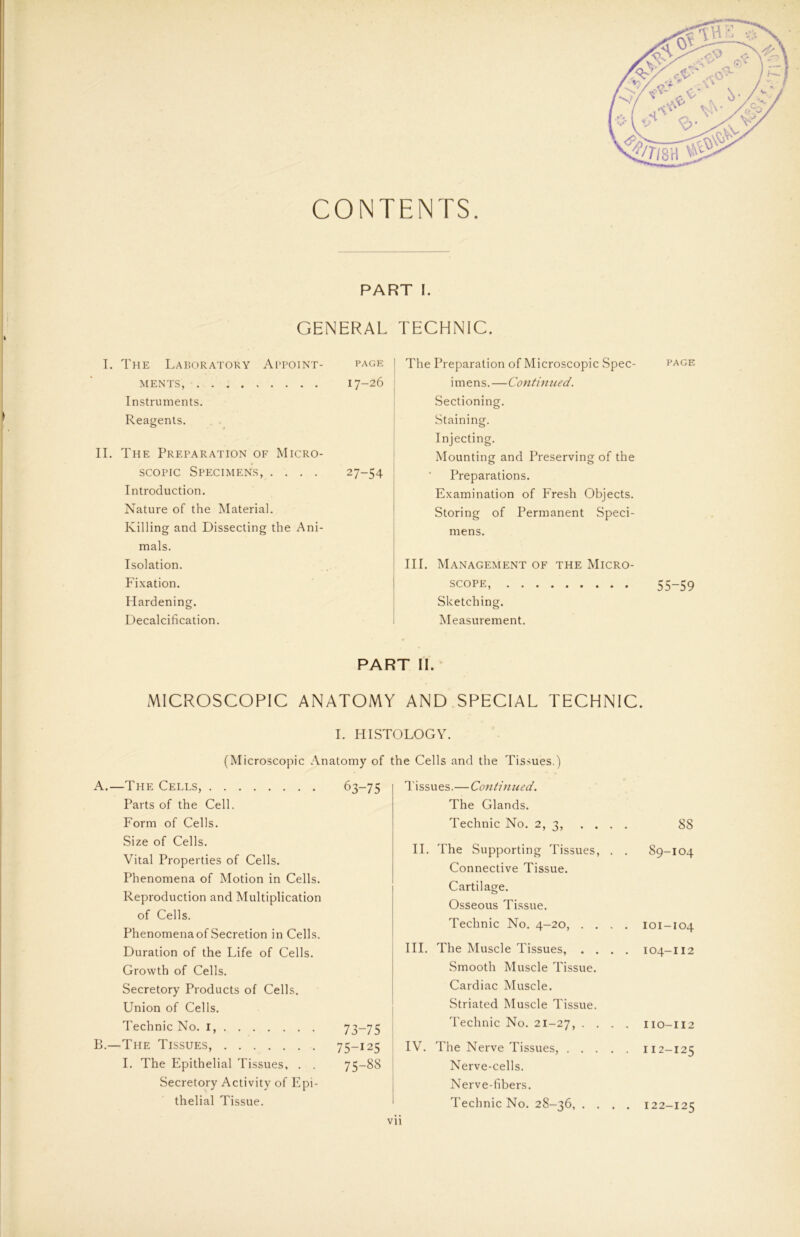 CONTENTS PART I. GENERAL I. The Laboratory Appoint- page MENTS, 17-26 Instruments. Reagents. II. The Preparation of Micro- scopic Specimens, .... 27-54 Introduction. Nature of the Material. Killing and Dissecting the Ani- mals. Isolation. Fixation. Hardening. Decalcification. TECHNIC. The Preparation of Microscopic Spec- page i m e n s.—Contimied. Sectioning. Staining. Injecting. Mounting and Preserving of the Preparations. Examination of Fresh Objects. Storing of Permanent Speci- mens. III. Management of the Micro- scope, 55-59 Sketching. Measurement. PART II. MICROSCOPIC ANATOMY AND SPECIAL TECHNIC. I. HISTOLOGY. (Microscopic Anatomy of the Cells and the Tissues.) A.—The Cells, 63-75 Parts of the Cell. Form of Cells. Size of Cells. Vital Properties of Cells. Phenomena of Motion in Cells. Reproduction and Multiplication of Cells. PhenomenaofSecretion in Cells. Duration of the Life of Cells. Growth of Cells. Secretory Products of Cells. Union of Cells. Technic No. I, 73—75 B.—The Tissues, 75-125 I. The Epithelial Tissues, . . 75-88 Secretory Activity of Epi- thelial Tissue. Tissues.—Continu ed. The Glands. Technic No. 2, 3, . . . . II. The Supporting Tissues, . . Connective Tissue. Cartilage. Osseous Tissue. Technic No. 4-20, . . . . III. The Muscle Tissues, . . . . Smooth Muscle Tissue. Cardiac Muscle. Striated Muscle Tissue. Technic No. 21-27, • • • • IV. The Nerve Tissues, Nerve-cells. Nerve-fibers. Technic No. 28-36, . . . . 88 89-104 101-104 104-112 110-112 112-125 122-125 Vll