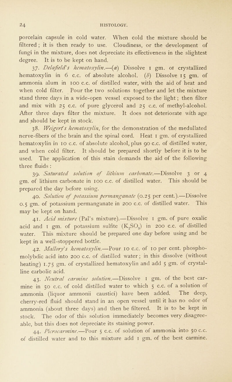 porcelain capsule in cold water. When cold the mixture should be filtered ; it is then ready to use. Cloudiness, or the development of fungi in the mixture, does not depreciate its effectiveness in the slightest degree. It is to be kept on hand. 37. Delafield' s hematoxylin.—(a) Dissolve 1 gm. ot crystallized hematoxylin in 6 c.c. of absolute alcohol. (ß) Dissolve 15 gm. of ammonia alum in 100 c.c. of distilled water, with the aid of heat and when cold filter. Pour the two Solutions together and let the mixture stand three days in a wide-open vessel exposed to the light; then filter and mix with 25 c.c. of pure glycerol and 25 c.c. of methyl-alcohol. After three days filter the mixture. It does not deteriorate with age and should be kept in stock. 38. Weigert's hematoxylin, for the demonstration of the medullated nerve-fibers of the brain and the spinal cord. Heat 1 gm. of crystallized hematoxylin in 10 c.c. of absolute alcohol, plus 90 c.c. of distilled water, and when cold filter. It should be prepared shortly before it is to be used. The application of this stain demands the aid of the following three fluids : 39. Saturated solution of lithuim carbonate.—Dissolve 3 or 4 gm. of lithium carbonate in 100 c.c. of distilled water. This should be prepared the day before using. 40. Solution of potassium permanganate (0.25 per cent.).—Dissolve 0.5 gm. of potassium permanganate in 200 c.c. of distilled water. This may be kept on hand. 41. Acid mixture (Pal’s mixture).—Dissolve 1 gm. of pure oxalic acid and 1 gm. of potassium sulfite (K2S03) in 200 c.c. of distilled water. This mixture should be prepared one day before using and be kept in a well-stoppered bottle. 42. Mallory's hematoxylin.—Pour 10 c.c. of 10 per cent. phospho- molybdic acid into 200 c.c. of distilled water ; in this dissolve (without heating) 1.75 gm. of crystallized hematoxylin and add 5 gm. of crystal- line carbolic acid. 43. Neutral carmine solution.—Dissolve 1 gm. of the best car- mine in 50 c.c. of cold distilled water to which 5 c.c. of a solution of ammonia (liquor ammonii caustici) have been added. The deep, cherry-red fluid should stand in an open vessel until it has no odor of ammonia (about three days) and then be filtered. It is to be kept in stock. The odor of this solution immediately becomes very disagree- able, but this does not depreciate its staining power. 44. Picrocarmine.—Pour 5 c.c. of solution of ammonia into 50 c.c. of distilled water and to this mixture add 1 gm. of the best carmine.