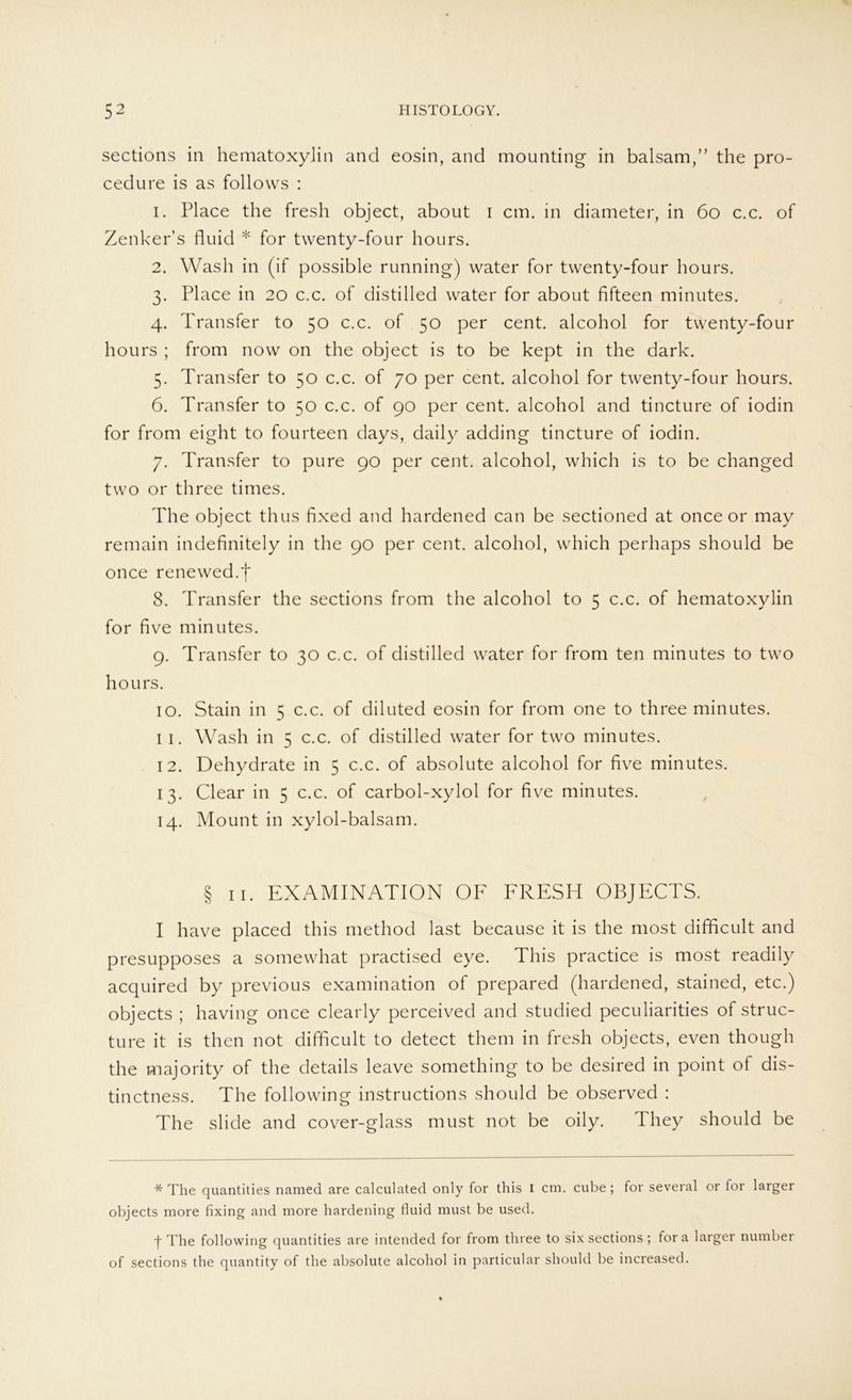 sections in hematoxylin and eosin, and mounting in balsam,” the pro- cedure is as follows : 1. Place the fresh object, about i cm. in diameter, in 60 c.c. of Zenker s fluid * for twenty-four hours. 2. Wash in (if possible running) water for twenty-four hours. 3. Place in 20 c.c. of distilled water for about fifteen minutes. 4. Transfer to 50 c.c. of 50 per Cent, alcohol for twenty-four hours ; from now on the object is to be kept in the dark. 5. Transfer to 50 c.c. of 70 per cent. alcohol for twenty-four hours. 6. Transfer to 50 c.c. of 90 per cent. alcohol and tincture of iodin for from eight to fourteen days, daily adding tincture of iodin. 7. Transfer to pure 90 per cent. alcohol, which is to be changed two or three times. The object thus fixed and hardened can be sectioned at once or may remain indefinitely in the 90 per cent. alcohol, which perhaps should be once renewed.f 8. Transfer the sections from the alcohol to 5 c.c. of hematoxylin for five minutes. 9. Transfer to 30 c.c. of distilled water for from teil minutes to two hours. 10. Stain in 5 c.c. of diluted eosin for from one to three minutes. 11. Wash in 5 c.c. of distilled water for two minutes. 12. Dehydrate in 5 c.c. of absolute alcohol for five minutes. 13. Clear in 5 c.c. of carbol-xylol for five minutes. 14. Mount in xylol-balsam. § 11. EXAMINATION OF FRESH OBJECTS. I have placed this method last because it is the most difficult and presupposes a somewhat practised eye. This practice is most readily acquired by previous examination of prepared (hardened, stained, etc.) objects ; having once clearly perceived and studied peculiarities of struc- ture it is then not difficult to detect them in fresh objects, even though the majority of the details leave something to be desired in point of dis- tinctness. The following instructions should be observed : The slide and cover-glass must not be oily. Hiey should be * The quantities named are calculated only for this I cm. cube; for several or lor larger objects more fixing and rnore hardening fluid must be used. f The following quantities are intended for from three to six sections ; fora larger number of sections the quantity of the absolute alcohol in particular should be increased.