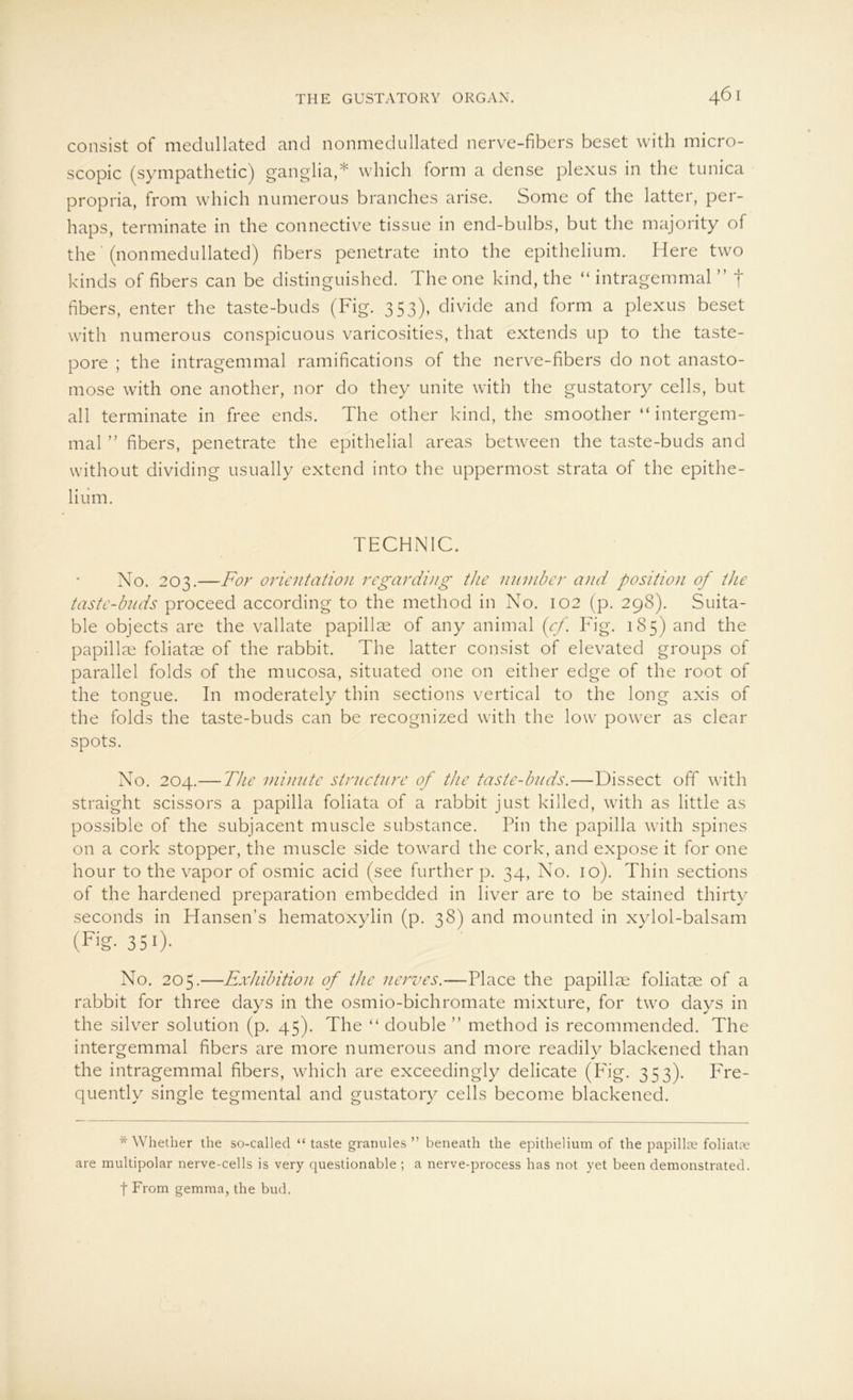 consist of medullated and nonmedullated nerve-fibers beset with micro- scopic (sympathetic) ganglia,* which form a dense plexus in the tunica propria, from which numerous branches arise. Some of the latter, per- haps, terminate in the connective tissue in end-bulbs, but the majority of the (nonmedullated) fibers penetrate into the epithelium. Here two kinds of fibers can be distinguished. The one kind, the “ intragemmal ” f fibers, enter the taste-buds (Fig. 353), divide and form a plexus beset with numerous conspicuous varicosities, that extends up to the taste- pore ; the intragemmal ramifications of the nerve-fibers do not anasto- mose with one another, nor do they unite with the gustatory cells, but all terminate in free ends. The other kind, the smoother “ intergem- mal ” fibers, penetrate the epithelial areas between the taste-buds and without dividing usually extend into the uppermost strata of the epithe- lium. TECHNIC. No. 203.—For orientation regarding the number and Position of the taste-buds proceed according to the method in No. 102 (p. 298). Suita- ble objects are the vallate papillae of any animal (cf. Fig. 18 5) and the papillm foliatae of the rabbit. The latter consist of elevated groups of parallel folds of the mucosa, situated one on either edge of the root of the tongue. In moderately thin sections vertical to the long axis of the folds the taste-buds can be recognized with the low power as clear spots. No. 204.—The minnte stvucture of the taste-buds.—Dissect off with straight scissors a papilla foliata of a rabbit just killed, with as little as possible of the subjacent muscle substance. Pin the papilla with spines on a cork stopper, the muscle side toward the cork, and expose it for one hour to the vapor of osmic acid (see further p. 34, No. 10). Thin sections of the hardened preparation embedded in liver are to be stained thirty seconds in Hansen’s hematoxylin (p. 38) and mounted in xylol-balsam (Fjg- 350- No. 205.—Exläbition of the nerves.—Place the papillae foliatae of a rabbit for three days in the osmio-bichromate mixture, for two days in the silver solution (p. 45). The “ double ” method is recommended. The intergemmal fibers are more numerous and more readily blackened than the intragemmal fibers, which are exceedingly delicate (Pdg. 353). Fre- quently single tegmental and gustatory cells become blackened. * Whether the so-called “ taste granules ” beneath the epithelium of the papillte foliatte are multipolar nerve-cells is very questionable ; a nerve-process has not vet been demonstratecl. | From gemma, the bud.