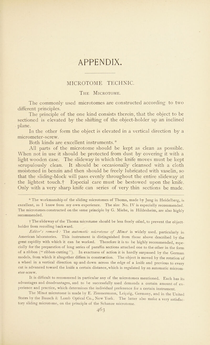 APPENDIX. MICROTOME TECHNIC. The Microtome. The commonly used microtomes are constructed according to two different principles. The principle of the one kind consists therein, that the object to be sectioned is elevated by the shifting of the object-holder up an inclined plane. In the other form the object is elevated in a vertical direction by a micrometer-screw. Both kinds are excellent instruments.* All parts of the microtome should be kept as clean as possible. When not in use it should be protected from dust by covering it with a light wooden case. The slideway in which the knife moves must be kept scrupulously clean. It should be occasionally cleansed with a cloth moistened in benzin and then should be freely lubricated with vaselin, so that the sliding-block will pass evenly throughout the entire slideway at the lightest touch.f Especial care must be bestowed upon the knife. Only with a very sharp knife can series of very thin sections be made. * The workmanship of the sliding microtomes of Thoma, made by Jung in Heidelberg, is excellent, as I know from my own experience. The size No. IV is especially recommended. The microtomes constructed on the same principle by G. Miehe, in Hildesheim, are also highly recommended. f The slideway of the Thoma microtome should be less freely oiled, to prevent the object- holder from recoiling backward. Editor's remark : The automatic microtome of Alinot is widely used. particularly in American laboratories. This instrument is distinguished from those above described by the great rapidity with which it can be workea. Therefore it is to be highly recommended, espe- cially for the preparation of long series of paraffin sections attached one to the other in the form of a ribbon (“ ribbon-cutting ”). In exactness of action it is hardly surpassed by the German models, from which it altogether differs in construction. The object is moved by the rotation of a wheel in a vertical direction up and down across the edge of a knife and previous to everv cut is advanced toward the knife a certain distance, which is regulated by an automatic microm- eter-screw. It is difficult to recommend in particular any of the microtomes mentioned. Each has its advantages and disadvantages, and to be successfully used demands a certain amount of ex- perience and practice, which determines the individual preference for a certain instrument. The Minot microtome is made by E. Zimmermann, Leipzig, Germanv, and in the United States by the Bausch & Lomb Optical Co., New York. The latter also make a very satisfac- tory sliding microtome, on the principle of the Schanze microtome.