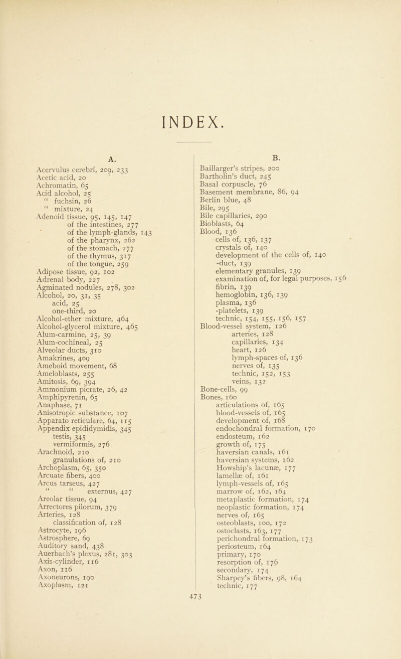 INDEX A. Acervulus cerebri, 209, 233 Acetic acid, 20 Achromatin, 65 Acid alcohol, 25 “ fuchsin, 26 “ mixture, 24 Adenoid tissue, 95, 145, 147 of the intestines, 277 of the lymph-glands, 143 of the pharynx, 262 of the stomach, 277 of the thymus, 317 of the tongue, 259 Adipöse tissue, 92, 102 Adrenal body, 227 Agminated nodules, 278, 302 Alcohol, 20, 31, 35 acid, 25 one-third, 20 Alcohol-ether mixture, 464 Alcohol-glycerol mixture, 465 Alum-carmine, 25, 39 Alum-cochineal, 25 Alveolar ducts, 310 Amakrines, 409 Ameboid movement, 68 Ameloblasts, 255 Amitosis, 69, 394 Ammonium picrate, 26, 42 Amphipyrenin, 65 Anaphase, 71 Anisotropie substance, 107 Apparato reticulare, 64, 115 Appendix epididymidis, 345 testis, 345 vermiformis, 276 Arachnoid, 210 granulations of, 210 Archoplasm, 65, 350 Arcuate fibers, 400 Arcus tarseus, 427 externus, 427 Areolar tissue, 94 Arrectores pilorum, 379 Arteries, 128 Classification of, 128 Astrocyte, 196 Astrosphere, 69 Auditory sand, 438 Auerbach’s plexus, 281, 303 Axis-cy linder, 116 Axon, 116 Axoneuro ns, 190 Axoplasm, 121 B. Baillarger’s stripes, 200 Bartholin’s duct, 245 Basal corpuscle, 76 Basement membrane, 86, 94 Berlin blue, 48 Bile, 295 Bile capillaries, 290 Bioblasts, 64 Blood, 136 cells of, 136, 137 crystals of, 140 development of the cells of, 140 -duct, 139 elementary granules, 139 examination of, for legal purposes, 156 fibrin, 139 hemoglobin, 136, 139 plasma, 136 -platelets, 139 technic, 154, 155, 156, 157 Blood-vessel System, 126 arteries, 128 capillaries, 134 heart, 126 lymph-spaces of, 136 nerves of, 135 technic, 152, 153 veins, 132 Bone-cells, 99 Bones, 160 articulations of, 165 blood-vessels of, 165 development of, 168 endochondral formation, 170 endosteum, 162 growth of, 175 haversian canals, 161 haversian Systems, 162 Howship’s lacunae, 177 lamellae of, 161 lymph-vessels of, 165 marrow of, 162, 164 metaplastic formation, 174 neoplastic formation, 174 nerves of, 165 osteoblasts, 100, 172 ostoclasts, 163, 177 perichondral formation, 173 periosteum, 164 primary, 170 resorption of, 176 secondary, 174 Sharpey’s fibers, 98, 164 technic, 177