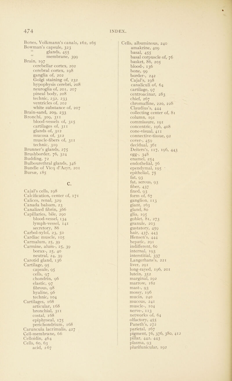 Bones, Volkmann’s canals, 162, 165 Bowman’s capsule, 323 glands, 455 membrane, 399 Brain, 197 cerebellar cortex, 202 cerebral cortex, 198 ganglia of, 202 Golgi staining of, 232 hvpophysis cerebri, 208 neuroglia of, 201, 207 pineal bodv, 208 technic, 232, 233 ventricles of, 202 white substance of, 207 Brain-sand, 209, 233 Bronchi, 309, 311 blood-vessels of, 315 cartilages of, 311 glands of, 312 mucosa of, 312 muscle-fibers of, 311 technic, 319 Brunner’s glands, 275 Brushborder, 76, 324 Büdding, 72 Bulbourethral glands, 346 Bündle of Vicq d’Azyr, 201 Bursae, 185 C. Cajal’s cells, 198 Calcification, center of, 171 Calices, renal, 329 Canada balsam, 23 Canalized fibrin, 366 Capillaries, bile, 290 blood-vessel, 134 lymph-vessel, 141 secretory, 86 Carbol-xylol, 23, 50 Cardiac muscle, 105 Carmalum, 25, 39 Carmine, alum-, 25, 39 borax-, 25, 40 neutral, 24, 39 Carotid gland, 136 Cartilage, 95 capsule, 95 cells, 97 chondrin, 96 elastic, 97 fibrous, 98 hyaline, 96 technic, 104 Cartilages, 168 articular, 168 bronchial, 311 costal, 168 epiphyseal, 175 perichondrium, 168 Caruncula lacrimalis, 427 Cell-membrane, 66 Celloidin, 464 Cells, 60, 63 acid, 267 Cells, albuminous, 240 amakrine, 409 basal, 455 basal corpuscle of, 76 basket, 86, 205 blood-, 136 bone, 99 border-, 242 Cajal’s, 198 canaliculi of, 64 cartilage, 97 centroacinar, 283 chief, 267 chromaffine, 220, 22S Claudius’s, 444 collecting center of, 81 column, 191 commissure, 191 concentric, 196, 408 cone-visual, 411 connective-tissue, 92 cover-, 459 decidual, 361 Deiters’s, 117, 196, 443 eggo 348 enamel, 254 endothelial, 76 ependymal, 195 * epithelial, 75 fat, 93 fat, serous, 93 fiber, 437 fixed, 93 form of, 67 ganglion, 113 giant, 163 gland, 80 gba, 195 goblet, 81, 273 granule, 203 gustatory, 459 hair, 437, 443 Hensen’s, 444 hepatic, 291 indifferent, 60 internal, 193 interstitial, 337 Langerhans’s, 221 liver, 291 long-rayed, 196, 201 lutein, 352 marginal, 192 marrow, 162 mast-, 93 mossy, 196 mucin, 240 mucous, 241 muscle-, 104 nerve-, 113 networks of, 64 olfactory, 455 Paneth’s, 272 parietal, 267 pigment, 76, 376, 380, 41 pillar, 442, 443 plasma, 93 plurifunicular, 192