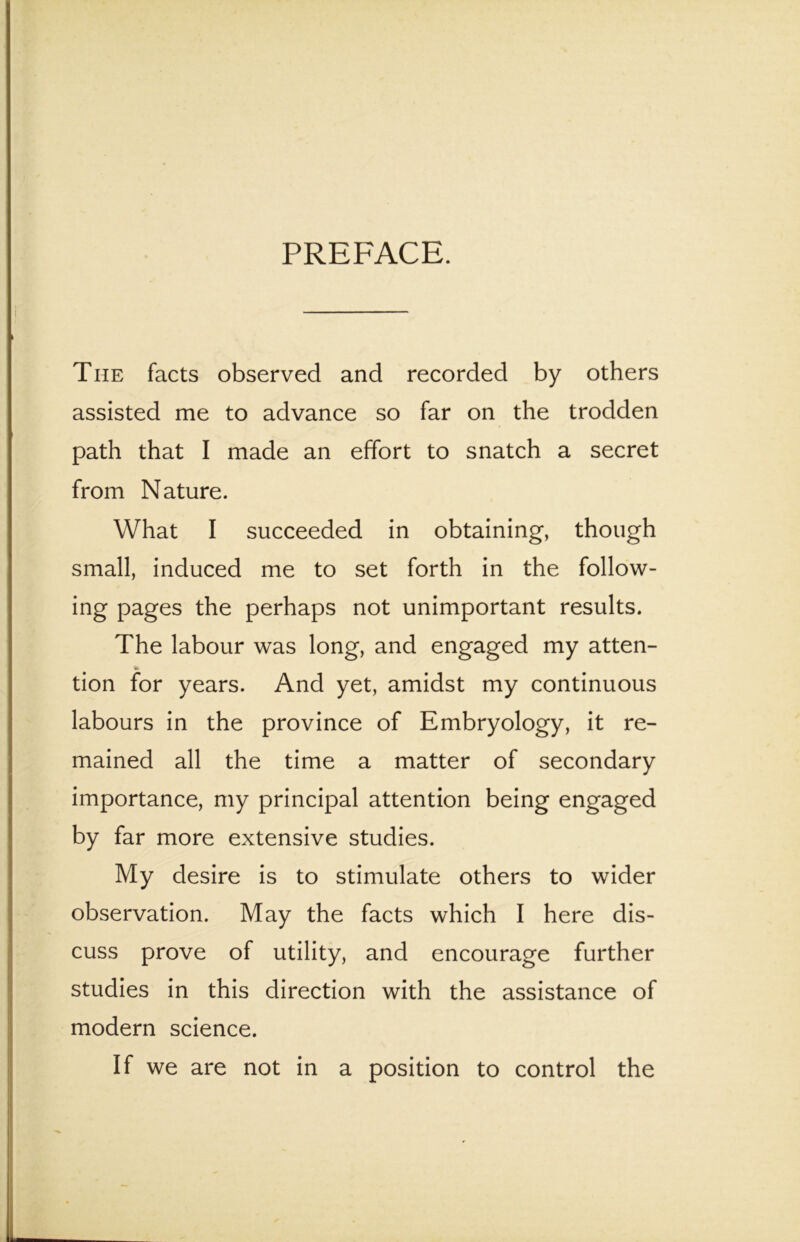 PREFACE. The facts observed and recorded by others assisted me to advance so far on the trodden path that I made an effort to snatch a secret from Nature. What I succeeded in obtaining, thoiigh small, induced me to set forth in the follow- ing pages the perhaps not unimportant results. The labour was long, and engaged my atten- tion for years. And yet, amidst my continuous labours in the province of Embryology, it re- mained all the time a matter of secondary importance, my principal attention being engaged by far more extensive studies. My desire is to stimulate others to wider Observation. May the facts which I here dis- cuss prove of utility, and encourage further studies in this direction with the assistance of modern Science. If we are not in a position to control the