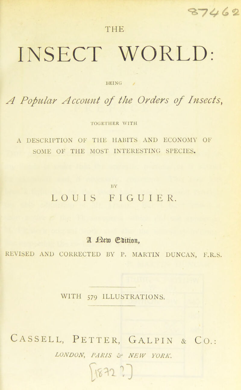 THE ^■74^2 INSECT WORLD: liEING / A PopiUcir Account of the Orders of Insects, TOGETHER WITH A DESCRIPTION OE THE HABITS AND ECONOMY OF SOME OF THE MOST INTERESTING SPECIES. BY LOUIS FIGUIER. 31 Jtëeto ©ittion, REVISE!) AND CORRECTED J3Y P. MARTIN DUNCAN, E.R.S. WITH 579 ILLUSTRATIONS. Cassell, Petter, Galpin & Co.: LONDON, PARIS Cf NEW YORK. [un 0