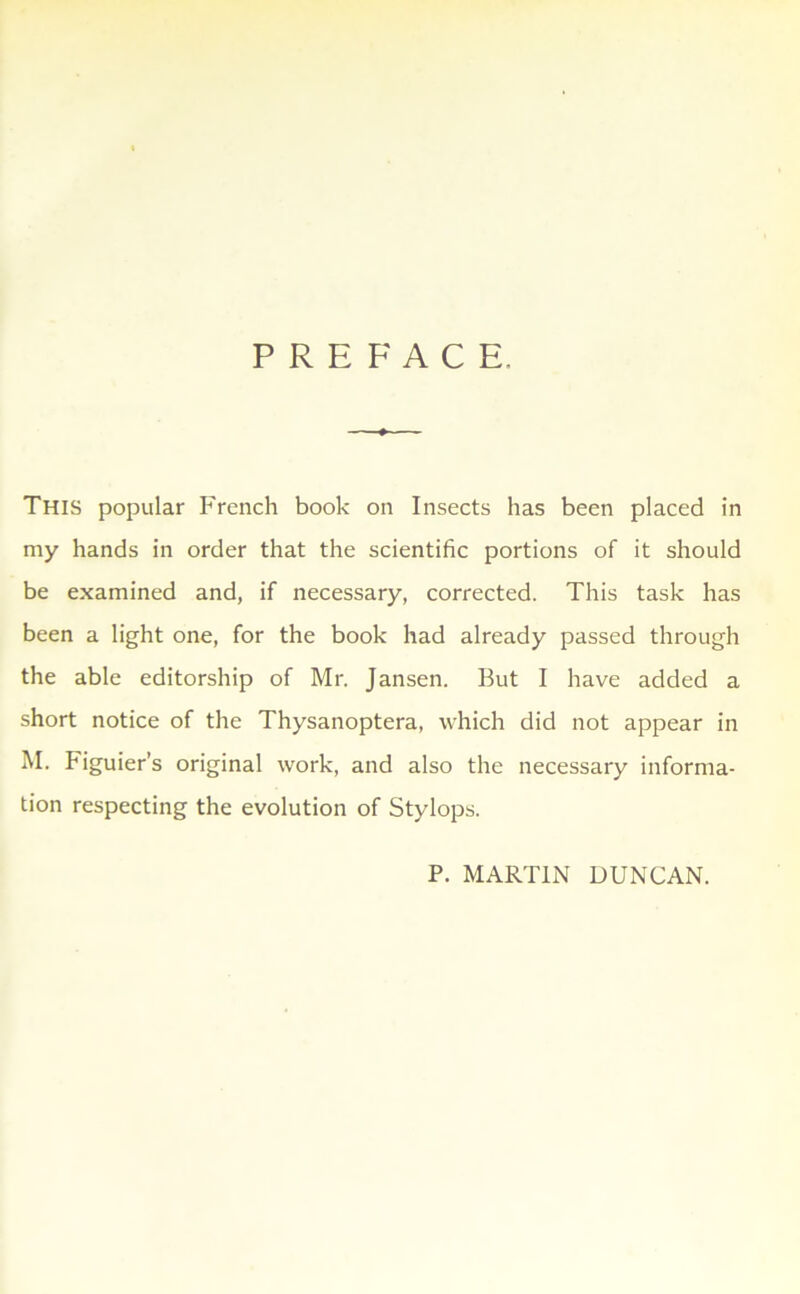 PREFACE. This popular French book on Insects has been placed in my hands in order that the scientific portions of it should be examined and, if necessary, corrected. This task has been a light one, for the book had already passed through the able editorship of Mr. Jansen. But I hâve added a short notice of the Thysanoptera, which did not appear in M. Figuiers original work, and also the necessary informa- tion respecting the évolution of Stylops. P. MARTIN DUNCAN.