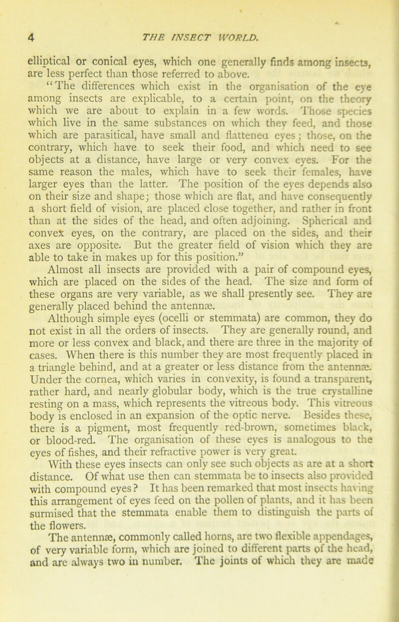 elliptical or conical eyes, which one generally finds among insects, are less perfect than those referred to above. “The différences which exist in the organisation of the eye among insects are explicable, to a certain point, on the theory which we are about to explain in a few words. Those species which live in the same substances on which thev feed, and those which are parasitical, hâve small and flatteneu eyes ; those, on the contrary, which hâve to seek their food, and which need to see objects at a distance, hâve large or very convex eyes. For the sanie reason the males, which hâve to seek their females, hâve larger eyes than the latter. The position of the eyes dépends also on their size and shape; those which are flat, and hâve consequently a short fïeld of vision, are placed close together, and rather in front than at the sides of the head, and often adjoining. Spherical and conveX eyes, on the contrary, are placed on the sides, and their axes are opposite. But the greater fïeld of vision which they are able to take in makes up for this position.” Almost ail insects are provided with a pair of compound eyes, which are placed on the sides of the head. The size and form of these organs are very variable, as we shall presently see. They are generally placed behind the antennæ. Although simple eyes (ocelli or stemmata) are common, they do not exist in ail the orders of insects. They are generally round, and more or less convex and black, and there are three in the majority of cases. When there is this number they are most frequently placed in a triangle behind, and at a greater or less distance from the antennæ. Under the cornea, which varies in convexity, is found a transparent, rather hard, and nearly globular body, which is the true crystalline resting on a mass, which represents the vitreous body. This vitreous body is enclosed in an expansion of the optic nerve. Besides these, there is a pigment, most frequently red-brown, sometimes black, or blood-red. The organisation of these eyes is analogous to the eyes of fishes, and their refractive power is very great. With these eyes insects can only see such objects as are at a short distance. Of what use then can stemmata be to insects also provided with compound eyes ? It has been remarked that most insects having this arrangement of eyes feed on the pollen of plants, and it has been surmised that the stemmata enable them to distinguish the parts of the flowers. The antennæ, commonly called horns, are two flexible appendages, of very variable form, which are joined to different parts of the head, and are always two in number. The joints of which they are made