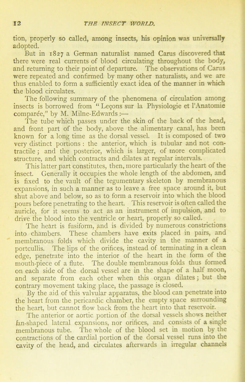 tion, properly so called, among insects, his opinion was universally adopted. But in 1827 a Gennan naturalist naraed Carus discovered that there were real currents of blood circulating throughout the body, and retuming to their point of departure. The observations of Carus were repeated and confirmed by many other naturalists, and we are thus enabled to fonn a sufficiently exact idea of the manner in which the blood circulâtes. The following summary of the phenomena of circulation among insects is borrowed from “ Leçons sur la Physiologie et l’Anatomie comparée,” by M. Milne-Edwards :— The tube which passes under the skin of the back of the head, and front part of the body, above the alimentary canal, has been known for a long time as the dorsal vessel. It is composed of two very distinct portions : the anterior, which is tubular and not con- tractile ; and the posterior, which is larger, of more complicated structure, and which contracts and dilates at regular intervals. This latter part constitutes, then, more particularly the heart of the insect. Generally it occupies the whole length of the abdomen, and is fixed to the vault of the tegumentary skeleton by membranous expansions, in such a manner as to leave a free space around it, but shut above and below, so as to form a réservoir into which the blood pours before penetrating to the heart. This réservoir is often called the auricle, for it seems to act as an instrument of impulsion, and to drive the blood into the ventricle or heart, properly so called. The heart is fusiform, and is divided by numerous constrictions into chambers. These chambers hâve exits placed in pairs, and membranous folds which divide the cavity in the manner of a portcullis. The lips of the orifices, instead of tenninating in a clean edge, penetrate into the interior of the heart in the fonn of the mouth-piece of a flûte. The double membranous folds thus fonned on each side of the dorsal vessel are in the shape of a half moon, and separate from each other when this organ dilates ; but the contrary movement taking place, the passage is closed. By the aid of this valvular apparatus, the blood can penetrate into the heart from the pericardic chamber, the empty space surrounding the heart, but cannot flow back from the heart into that réservoir. The anterior or aortic portion of the dorsal vessels shows neither fan-shaped latéral expansions, nor orifices, and consists of a single membranous tube. The whole of the blood set in motion by the contractions of the cardial portion of the dorsal vessel runs into the cavity of the head, and circulâtes afterwards in irregular channels