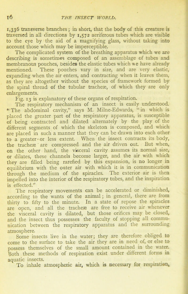 1,336 transverse branches ; in short, that the body of this créature is traversed in ail directions by 1,572 aeriferous tubes which are visible to the eye by the aid of a magnifying glass, without taking into account those which may be imperceptible. The complicated System of the breathing apparatus which we are describing is sometiroes composed of an assemblage of tubes and membranous pouches, Desides the elastic tubes which w e hâve already mentioned. These pouches vary in size, and are very elastic, expanding when the air enters, and contracting when it lcaves them, as they are altogether without the species of framework formed by the spiral thread of the tubular tracheæ, of which they are only enlargements. Fig. 13 is explanatory of these organs of respiration. The respiratory mechanism of an insect is easily understood. “The abdominal cavity,” says M. Milne-Edwards, “in which is placed the greater part of the respiratory apparatus, is susceptible of being contracted and dilated alternately by the play of the different segments of which the skeleton is composed, and which are placed in such a manner that they can be drawn into each other to a greater-or less extent. When the insect con tracts its body, the tracheæ are compressed and the air driven out. But when, on the other hand, the viscéral cavity assumes its normal size, or dilates, these channels become larger, and the air with which they are filled being rarefied by this expansion, is no longer in equilibrium with the outer air with which it is in communication through the medium of the spiracles. The exterior air is then impelled into the interior of the respiratory tubes, and the inspiration is effected.” The respiratory movements can be accelerated or diminished, according to the wants of the animal ; in general, there are from thirty to fifty to the minute. In a State of repose the spiracles are open, and ail the tracheæ are free to receive air whenever the viscéral cavity is dilated, but those orifices may be closed, and the insect thus possesses the faculty of stopping ail commu- nication between the respiratory apparatus and the surrounding atmosphère. Some insects live in the water; they are therefore obliged to corne to the surface to take the air they are in need of, or else to possess themselves of the small amount contained in the water. Both these methods of respiration exist under different forms in aquatic insects. To inhale atmospheric air, which is necessary for respiration.