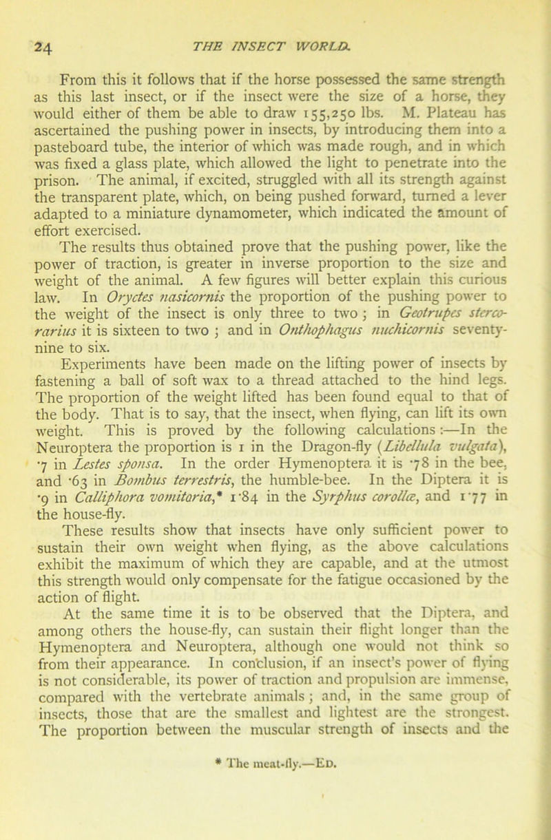 From this it follows that if the horse possessed the same strength as this last insect, or if the insect were the size of a horse, they would either of them be able to draw 155,250 lbs. M. Plateau has ascertained the pushing power in insects, by introducing them into a pasteboard tube, the interior of which was made rough, and in which was fixed a glass plate, which allowed the light to penetrate into the prison. The animal, if excited, struggled with ail its strength against the transparent plate, which, on being pushed forward, tumed a lever adapted to a miniature dynamometer, which indicated the amount of effort exercised. The results thus obtained prove that the pushing power, like the power of traction, is greater in inverse proportion to the size and weight of the animal. A few figures will better explain this curious law. In Oryctes nasicornis the proportion of the pushing power to the weight of the insect is only three to two ; in Geotrupcs stcrco- rarius it is sixteen to two ; and in Onthophagus nuchicornis seventy- nine to six. Experiments hâve been made on the lifting power of insects by fastening a bail of soft wax to a thread attached to the hind legs. The proportion of the weight lifted has been found equal to that of the body. That is to say, that the insect, when flying, can lift its own weight. This is proved by the following calculations :—In the Neuroptera the proportion is 1 in the Dragon-fly (.Libellula vulgata), 7 in Lestes sponsa. In the order Hymenoptera it is 78 in the bee. and '63 in Bombus terrestris, the humble-bee. In the Diptera it is •9 in Calliphora vomitaria,* i-84 in the SyrpAus corollœ, and 177 in the house-fly. These results show that insects hâve only sufficient power to sustain their own weight when flying, as the above calculations exhibit the maximum of which they are capable, and at the utmost this strength would only compensate for the fatigue occasioned by tire action of flight. At the same time it is to be observed that the Diptera, and among others the house-fly, can sustain their flight longer than the Hymenoptera and Neuroptera, although one would not think so from their appearance. In con'clusion, if an insect’s power of flying is not considérable, its power of traction and propulsion are immense, compared with the vertebrate animais ; and, in the same group of insects, those that are the smallest and lightest are the strongest. The proportion between the muscular strength of insects and the # The meat-ily.—Ed.