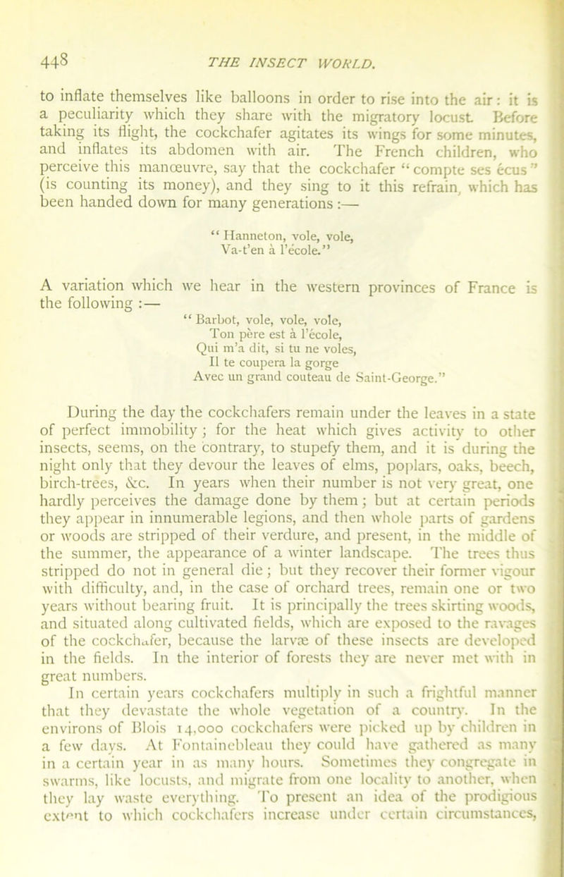 to inflate themselves like balloons in order to rise into the air : it is a peculiarity which they share with the migratory locusL Before taking its liight, the cockchafer agitâtes its wings for some minutes, and inflates its abdomen with air. The French children, who perceive this manœuvre, say that the cockchafer “compte ses écus” (is counting its money), and they sing to it this refrain, which has been handed down for many générations :— “ Hanneton, vole, vole, Va-t’en à l’école.” A variation which we hear in the western provinces of France is the foliowing :— “ Barbot, vole, vole, vole, Ton père est à l’école, Qui m’a dit, si tu ne voles, Il te coupera la gorge Avec un grand couteau de Saint-George.” During the day the cockchafers remain under the leaves in a State of perfect immobility ; for the heat which gives activity to other insects, seems, on the contrary, to stupefy them, and it is during the night only that they devour the leaves of elms, poplars, oaks, beech, birch-trees, &c. In years when their number is not very great, one hardly perceives the damage done by them ; but at certain periods they appear in innumerable légions, and then whole parts of gardens or woods are stripped of their verdure, and présent, in the middle of the summer, the appearance of a winter landscape. The trees thus stripped do not in general die ; but they recover their former vigour with difficulty, and, in the case of orchard trees, remain one or two years without bearing fruit. It is principally the trees skirting woods, and situated along cultivated fields, which are exposed to the ravages of the cockchafer, because the larvæ of these insects are developed in the fields. In the interior of forests they are never met with in great numbers. In certain years cockchafers multiply in such a frightful manner that they devastate the whole végétation of a country. In the environs of Blois 14,000 cockchafers were picked up by children in a few days. At Fontainebleau they could hâve gathered as many in a certain year in as many hours. Sometimes they congregate in swarms, like locusts, and migrate from one locality to another, when they lay waste everything. To présent an idea of the prodigious extern to which cockchafers increase under certain circumstances,