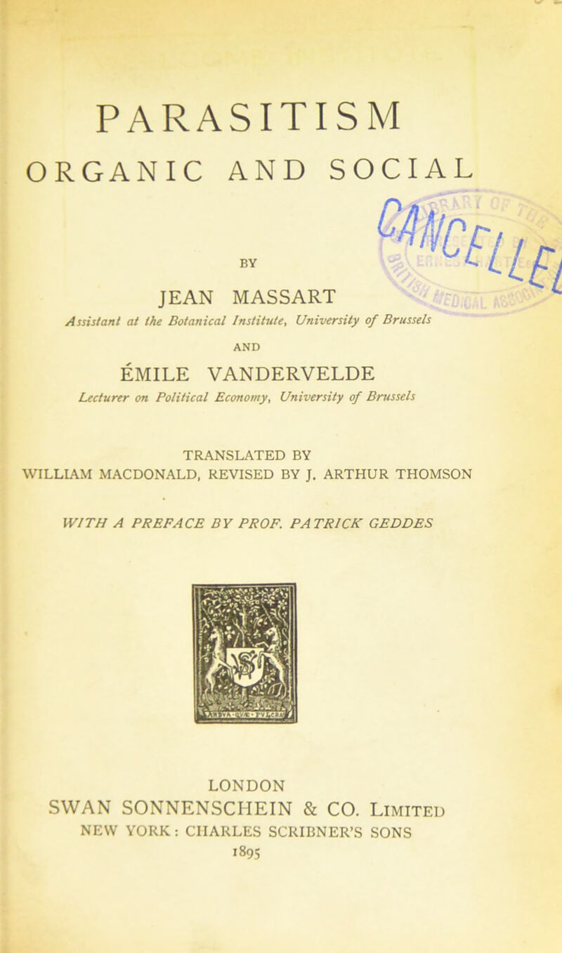 PARASITISM ORGANIC AND SOCIAL BY JEAN MASSART Assistant at the Botanical Institute, University of Brussels AND ÉMILE VANDERVELDE Lecturer on Political Econotny, University of Brussels TRANSLATED BY WILLIAM MACDONALD, REVISED BY J. ARTHUR THOMSON W1TH A PREFACE B Y PROF. PATRICK GEODES LONDON SWAN SONNENSCI-IEIN & CO. Limited NEW YORK : CHARLES SCRIBNER’S SONS 1895