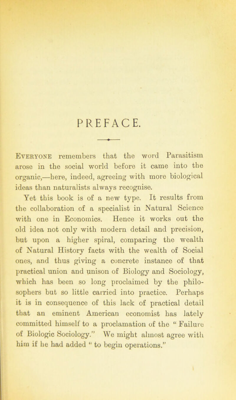 PREFACE. Everyone remembers that the word Parasitism arose in the social world before it came into the organic,—here, indeed, agreeing with more biological ideas than naturalists always recognise. Yet this book is of a new type. It results frorn the collaboration of a specialist in Natural Science with one in Economies. Hence it works out the old idea not only with modem detail and précision, but upon a higher spiral, comparing the wealth of Natural History facts with the wealth of Social ones, and thus giving a concrète instance of that practical union and unison of Biology and Sociology, which has been so long proclaimed by the philo- sophers but so little carried into practice. Perhaps it is in conséquence of this lack of practical detail that an eminent American economist has lately committed himself to a proclamation of the “ Failure of Biologie Sociology.” We might almost agréé with hirn if lie had added “ to begin operations.”