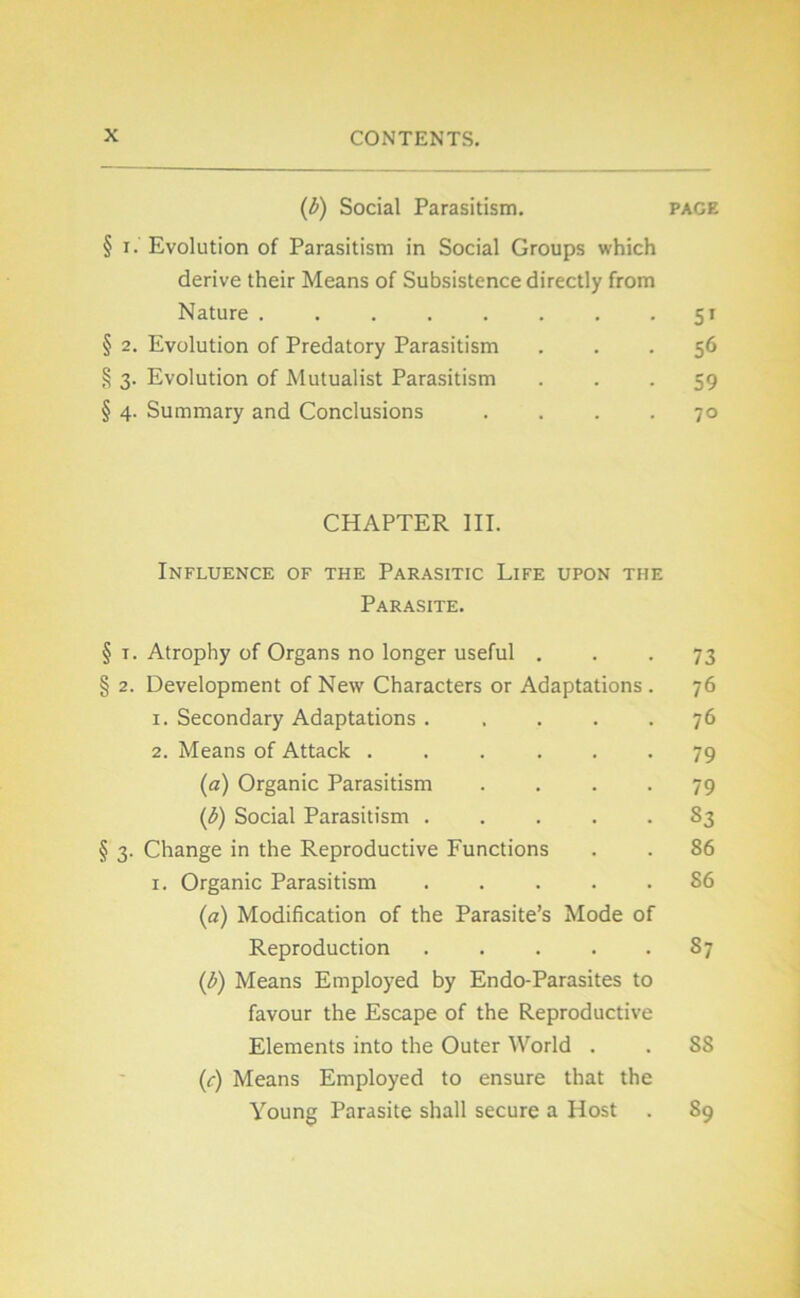 (b) Social Parasitism. page § i. Evolution of Parasitism in Social Groups which dérivé their Means of Subsistence directly from Nature 51 § 2. Evolution of Predatory Parasitism ... 56 § 3. Evolution of Mutualist Parasitism 59 § 4. Summary and Conclusions .... 70 CHAPTER III. Influence of the Parasitic Life upon the Parasite. § r. Atrophy of Organs no longer useful ... 73 § 2. Development of New Characters or Adaptations . 76 1. Secondary Adaptations ..... 76 2. Means of Attack ...... 79 (a) Organic Parasitism .... 79 (b) Social Parasitism ..... 83 § 3. Change in the Reproductive Functions . . 86 1. Organic Parasitism 86 (a) Modification of the Parasite’s Mode of Reproduction 87 (b) Means Employed by Endo-Parasites to favour the Escape of the Reproductive Eléments into the Outer World . . 88 (c) Means Employed to ensure that the Young Parasite shall secure a Host . 89