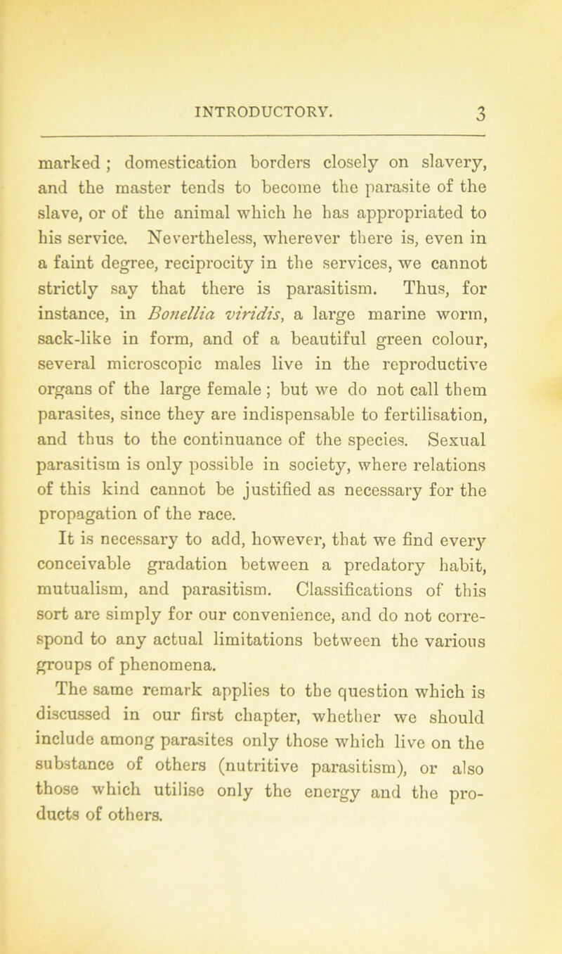 rnarked ; domestication borders closely on slavery, and the master tends to become the parasite of the slave, or of the animal which lie lias appropriated to his service. Nevertheless, wherever there is, even in a faint degree, reciprocity in the services, we cannot strictly say that there is parasitism. Thus, for instance, in Bonellia viridis, a large marine worm, sack-like in form, and of a beautiful green colour, several microscopie males live in the reproductive organs of the large female ; but we do not call thern parasites, since they are indispensable to fertilisation, and thus to the continuance of the species. Sexual parasitism is only possible in society, where relations of this kind cannot be justified as necessary for the propagation of the race. It is necessary to add, however, that we find every conceivable gradation between a predatory habit, mutualism, and parasitism. Classifications of this sort are simply for our convenience, and do not corre- spond to any actual limitations between the varions groups of phenomena. The same remark applies to the question which is discussed in our first cliapter, whether we should include among parasites only those which live on the substance of others (nutritive parasitism), or also those which utilise only the energy and the pro- ducts of others.