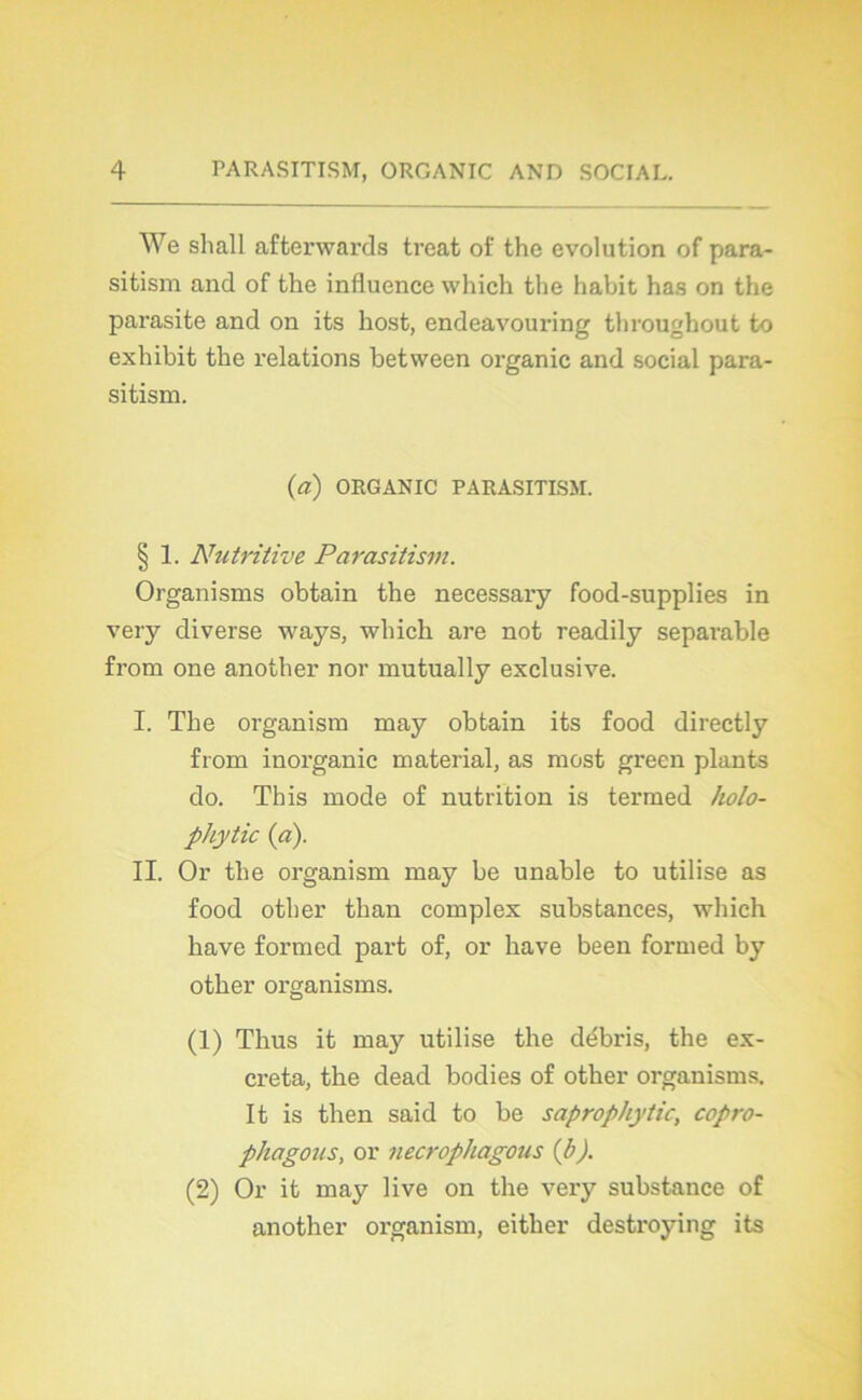 We shall afterwards treat of the évolution of para- sitism and of the influence which the habit has on the parasite and on its host, endeavouring throughout to exhibit the relations between organic and social para- sitism. (a) ORGANIC PARASITISM. § 1. Nutritive Parasitism. Organisms obtain the necessary food-supplies in very diverse ways, which are not readily separable from one another nor mutually exclusive. I. The organism may obtain its food directly from inorganic material, as most green plants do. This mode of nutrition is termed holo- phytic {ci). II. Or the organism may be unable to utilise as food otber than complex substances, which hâve formed part of, or bave been formed by otber organisms. (1) Thus it may utilise the débris, the ex- créta, the dead bodies of other organisms. It is then said to be saprophytic, copro- phagous, or necrophagous {b). (2) Or it may live on the very substance of another organism, either destroying its