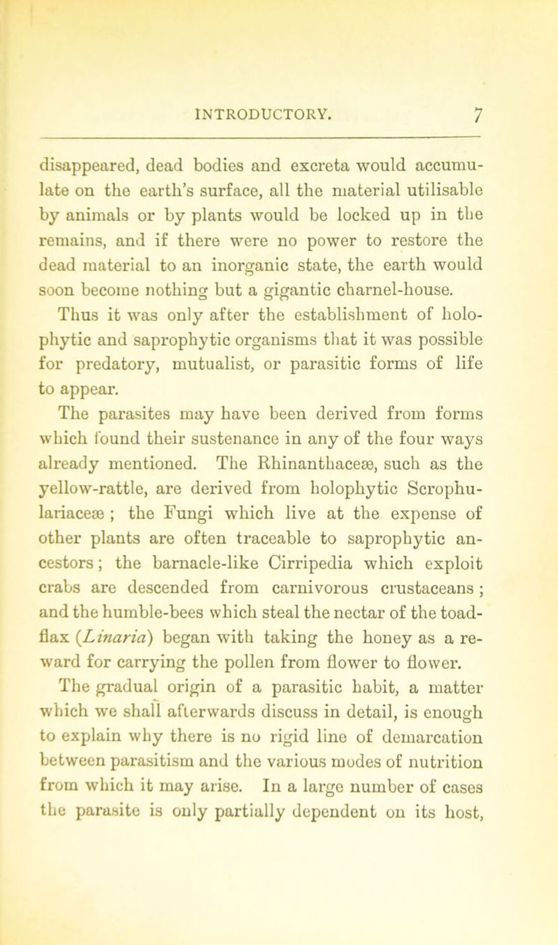 disappeared, dead bodies and excreta would accumu- late on the earth’s surface, ail the niaterial utilisable by animais or by plants would be loclced up in the remains, and if there were no power to restore the dead material to an inorganic state, the earth would soon become nothing but a gigantic charnel-house. Thus it was only after the establishment of holo- phytic and saprophytic organisms that it was possible for predatory, mutualist, or parasitic forms of life to appear. The parasites may bave been derived froin forms whicli i'ound their sustenance in any of the four ways already mentioned. The Rhinanthaceæ, such as the yellow-rattle, are derived from holophytic Scrophu- lariaceæ ; the Fungi which live at the expense of other plants are often traceable to saprophytic an- cestors ; the barnacle-like Cirripedia which exploit crabs are descended from carnivorous crustaceans ; and the humble-bees which steal the nectar of the toad- flax (Linaria) began with taking the honey as a re- ward for carrying the pollen from flower to flower. The graduai origin of a parasitic habit, a matter which we shall afterwards discuss in detail, is enough to explain why there is no rigid line of démarcation between parasitism and the various modes of nutrition from which it may anse. In a large number of cases the parasite is only partially dépendent on its host,